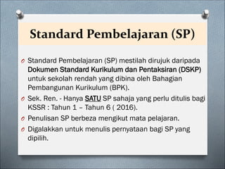 Standard Pembelajaran (SP)
O Standard Pembelajaran (SP) mestilah dirujuk daripada
Dokumen Standard Kurikulum dan Pentaksiran (DSKP)
untuk sekolah rendah yang dibina oleh Bahagian
Pembangunan Kurikulum (BPK).
O Sek. Ren. - Hanya SATU SP sahaja yang perlu ditulis bagi
KSSR : Tahun 1 – Tahun 6 ( 2016).
O Penulisan SP berbeza mengikut mata pelajaran.
O Digalakkan untuk menulis pernyataan bagi SP yang
dipilih.
 
