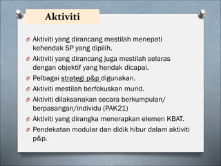 Aktiviti
O Aktiviti yang dirancang mestilah menepati
kehendak SP yang dipilih.
O Aktiviti yang dirancang juga mestilah selaras
dengan objektif yang hendak dicapai.
O Pelbagai strategi p&p digunakan.
O Aktiviti mestilah berfokuskan murid.
O Aktiviti dilaksanakan secara berkumpulan/
berpasangan/individu (PAK21)
O Aktiviti yang dirangka menerapkan elemen KBAT.
O Pendekatan modular dan didik hibur dalam aktiviti
p&p.
 