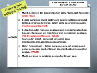 AKTIVITI
1. Murid menonton dan diperdengarkan cerita ‘Semangat Kejiranan’.
(Didik Hibur)
2. Secara kumpulan, murid berbincang dan menyatakan pendapat
tentang semangat kejiranan dalam cerita secara bertatasusila.
(Pembelajaran Koperatif)
3. Setiap kumpulan mencatat pendapat dan membentangkan hasil
tugasan. Kumpulan lain mendengar dan memberikan pendapat.
(KB, Penyelesaian Masalah – KBAT)
( punca dan akibat - semangat kerjasama gagal
dilaksanakan menggunakan peta pemikiran)
4. Galeri Pelancongan – Setiap kumpulan melawat stesen galeri
untuk mendengar pembentangan dan membuat penilaian rakan
sebaya. (PAK21)
5. Murid merumus isi pelajaran dengan bimbingan guru.
RANCANGAN PELAJARAN HARIAN
BAHASA MELAYU
 