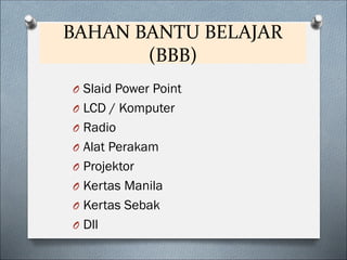 BAHAN BANTU BELAJAR
(BBB)
O Slaid Power Point
O LCD / Komputer
O Radio
O Alat Perakam
O Projektor
O Kertas Manila
O Kertas Sebak
O Dll
 