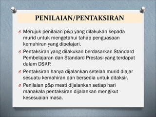 PENILAIAN/PENTAKSIRAN
O Merujuk penilaian p&p yang dilakukan kepada
murid untuk mengetahui tahap penguasaan
kemahiran yang dipelajari.
O Pentaksiran yang dilakukan berdasarkan Standard
Pembelajaran dan Standard Prestasi yang terdapat
dalam DSKP.
O Pentaksiran hanya dijalankan setelah murid diajar
sesuatu kemahiran dan bersedia untuk ditaksir.
O Penilaian p&p mesti dijalankan setiap hari
manakala pentaksiran dijalankan mengikut
kesesuaian masa.
 