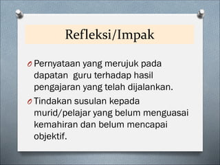 Refleksi/Impak
O Pernyataan yang merujuk pada
dapatan guru terhadap hasil
pengajaran yang telah dijalankan.
O Tindakan susulan kepada
murid/pelajar yang belum menguasai
kemahiran dan belum mencapai
objektif.
 