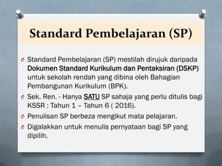 Standard Pembelajaran (SP)
O Standard Pembelajaran (SP) mestilah dirujuk daripada
Dokumen Standard Kurikulum dan Pentaksiran (DSKP)
untuk sekolah rendah yang dibina oleh Bahagian
Pembangunan Kurikulum (BPK).
O Sek. Ren. - Hanya SATU SP sahaja yang perlu ditulis bagi
KSSR : Tahun 1 – Tahun 6 ( 2016).
O Penulisan SP berbeza mengikut mata pelajaran.
O Digalakkan untuk menulis pernyataan bagi SP yang
dipilih.
 