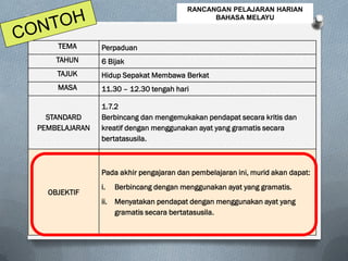 TEMA Perpaduan
TAHUN 6 Bijak
TAJUK Hidup Sepakat Membawa Berkat
MASA 11.30 – 12.30 tengah hari
STANDARD
PEMBELAJARAN
1.7.2
Berbincang dan mengemukakan pendapat secara kritis dan
kreatif dengan menggunakan ayat yang gramatis secara
bertatasusila.
OBJEKTIF
Pada akhir pengajaran dan pembelajaran ini, murid akan dapat:
i. Berbincang dengan menggunakan ayat yang gramatis.
ii. Menyatakan pendapat dengan menggunakan ayat yang
gramatis secara bertatasusila.
RANCANGAN PELAJARAN HARIAN
BAHASA MELAYU
 