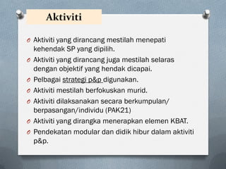 Aktiviti
O Aktiviti yang dirancang mestilah menepati
kehendak SP yang dipilih.
O Aktiviti yang dirancang juga mestilah selaras
dengan objektif yang hendak dicapai.
O Pelbagai strategi p&p digunakan.
O Aktiviti mestilah berfokuskan murid.
O Aktiviti dilaksanakan secara berkumpulan/
berpasangan/individu (PAK21)
O Aktiviti yang dirangka menerapkan elemen KBAT.
O Pendekatan modular dan didik hibur dalam aktiviti
p&p.
 