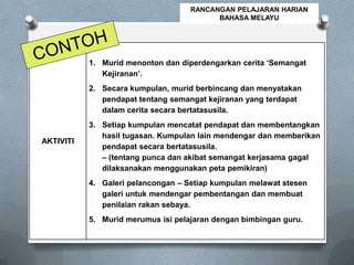 AKTIVITI
1. Murid menonton dan diperdengarkan cerita ‘Semangat
Kejiranan’.
2. Secara kumpulan, murid berbincang dan menyatakan
pendapat tentang semangat kejiranan yang terdapat
dalam cerita secara bertatasusila.
3. Setiap kumpulan mencatat pendapat dan membentangkan
hasil tugasan. Kumpulan lain mendengar dan memberikan
pendapat secara bertatasusila.
– (tentang punca dan akibat semangat kerjasama gagal
dilaksanakan menggunakan peta pemikiran)
4. Galeri pelancongan – Setiap kumpulan melawat stesen
galeri untuk mendengar pembentangan dan membuat
penilaian rakan sebaya.
5. Murid merumus isi pelajaran dengan bimbingan guru.
RANCANGAN PELAJARAN HARIAN
BAHASA MELAYU
 