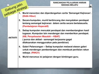 AKTIVITI
1. Murid menonton dan diperdengarkan cerita ‘Semangat Kejiranan’.
(Didik Hibur)
2. Secara kumpulan, murid berbincang dan menyatakan pendapat
tentang semangat kejiranan dalam cerita secara bertatasusila.
(Pembelajaran Koperatif)
3. Setiap kumpulan mencatat pendapat dan membentangkan hasil
tugasan. Kumpulan lain mendengar dan memberikan pendapat.
(KB, Penyelesaian Masalah – KBAT)
( punca dan akibat - semangat kerjasama gagal
dilaksanakan menggunakan peta pemikiran)
4. Galeri Pelancongan – Setiap kumpulan melawat stesen galeri
untuk mendengar pembentangan dan membuat penilaian rakan
sebaya. (PAK21)
5. Murid merumus isi pelajaran dengan bimbingan guru.
RANCANGAN PELAJARAN HARIAN
BAHASA MELAYU
 