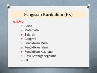 Pengisian Kurikulum (PK)
A. ILMU:
O Sains
O Matematik
O Sejarah
O Geografi
O Pendidikan Moral
O Pendidikan Islam
O Pendidikan Kesihatan
O Sivik Kewarganegaraan
O dll
 