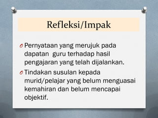 Refleksi/Impak
O Pernyataan yang merujuk pada
dapatan guru terhadap hasil
pengajaran yang telah dijalankan.
O Tindakan susulan kepada
murid/pelajar yang belum menguasai
kemahiran dan belum mencapai
objektif.
 
