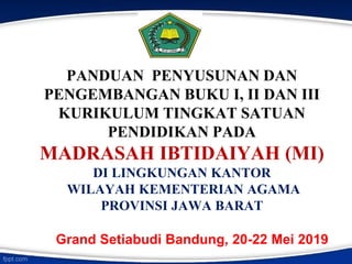 PANDUAN PENYUSUNAN DAN
PENGEMBANGAN BUKU I, II DAN III
KURIKULUM TINGKAT SATUAN
PENDIDIKAN PADA
MADRASAH IBTIDAIYAH (MI)
DI LINGKUNGAN KANTOR
WILAYAH KEMENTERIAN AGAMA
PROVINSI JAWA BARAT
Grand Setiabudi Bandung, 20-22 Mei 2019
 