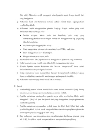11
(bila sakit). Mahasiswa wajib mengganti jadwal praktik sesuai dengan jumlah hari
yang ditinggalkan.
g) Mahasiswa tidak diperkenankan bertukar jadwal praktik tanpa sepengetahuan
pembimbing klinik.
h) Mahasiswa wajib menggunakan pakaian lengkap dengan atribut yang telah
ditentukan stikes surabaya, yaitu :
 Pakaian seragam warna putih dan kerudung putih (bagi yang
berkerudung)/rambut diikat dengan harnet dan menggunakan cap (bagi yang
tidak berkerudung).
 Pakaian seragam longgar (tidak ketat).
 Selalu mengenakan pin-name (pin nama) dan logo STIKes pada baju.
 Selalu menggunakan skot dari kampus.
 Menggunakan sepatu warna putih.
i) Seluruh mahasiswa tidak diperkenankan menggunakan perhiasan yang berlebihan.
j) Kuku harus dipotong pendek serta tidak boleh menggunakan cat kuku.
k) Seluruh laporan asuhan kebidanan dan laporan komprehensif harus sudah
diselesaikan sebelum jadwal praktik selesai.
l) Setiap mahasiswa harus menyerahkan laporan komprehensif praktikum kepada
dosen pembimbing, maksimal 1 (satu) minggu setelah praktik berakhir.
m) Mahasiswa wajib menjaga nama baik STIKes Surabaya.
2. Sanksi
a) Pembimbing praktik berhak memberikan sanksi kepada mahasiswa yang datang
terlambat, sesuai dengan peraturan/kebijakan tempat praktik.
b) Apabila mahasiswa meninggalkan praktik tanpa seijin pembimbing klinik, wajib
mengganti 2 (dua) kali lipat dari jumlah hari yang ditinggalkan (dengan persetujuan
pembimbing klinik).
c) Apabila mahasiswa meninggalkan praktik tanpa ijin lebih dari 2 (dua) kali, maka
pembimbing klinik berhak untuk mengembalikan mahasiswa yang bersangkutan ke
institusi (nilai praktik dianggap 0/tidak lulus)
d) Bagi mahasiswa yang merusakkan atau menghilangkan alat/barang praktek yang
ada di RS, diwajibkan untuk memperbaiki atau mengganti alat yang hilang.
 