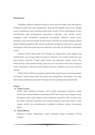 3
Pendahuluan
Pendidikan diploma kebidanan bertujuan untuk mencetak bidan yang berkompeten.
Kompetensi diukur dari aspek pengetahuan, sikap dan keterampilan secara utuh, sehingga
proses pembelajaran harus mencakup ketiga ranah tersebut. Proses pembelajaran di kelas
memfokuskan pada pembangunan pengetahuan mahasiswa yang bersifat teoritis.
Sedangkan untuk memberikan pengalaman keterampilan, dilakukan melalui proses
praktikum yang terdiri dari praktik di laboratorium (skill lab) dan praktik lapangan (praktik
klinik). Kegiatan praktikum tidak sekedar memberikan pengalaman psikomotor, tetapi juga
kemampuan analisis dan penguatan teori mahasiswa serta sikap/soft skill dalam memberikan
asuhan.
Kegiatan praktik klinik terdiri dari beberapa fase dengan jenis tempat praktik yang
berbeda-beda sesuai dengan tahap kemampuan mahasiswa atau standar kompetensi yang
harus dicapai mahasiswa. Tempat praktik klinik yang digunakan meliputi rumah sakit,
rumah bersalin, bidan praktik mandiri, puskesmas, serta komunitas. Hal tersebut bertujuan
untuk mengenalkan mahasiswa pada keadaan pelayanan kebidanan yang nyata (contextual
learning).
Praktik klinik kebidanan merupakan praktik klinik yang bertujuan untuk memberikan
kesempatan kepada peserta didik menerapkan ilmu pengetahuan, keterampilan dan sikap
dalam asuhan kebidanan yang bersifat fisiologis (normal), patologis dan komprehensif.
Tujuan
A. Tujuan Umum
Praktik klinik kebidanan bertujuan untuk melatih kemampuan mahasiswa dalam
memberikan asuhan kebidanan (pendekatan SOAP dan Varney) sesuai dengan standar
kompetensi bidan, yang meliputi asuhan kehamilan, persalinan, nifas, neonatus, bayi
dan balita, kesehatan reproduksi dan keluarga berencana, baik pada asuhan normal
ataupun deteksi dan penatalaksanaan komplikasi kebidanan (sebatas kewenangan
bidan).
B. Tujuan Khusus
Mahasiswa mampu melaksanakan asuhan kebidanan dengan pendekatan SOAP,
meliputi :
 