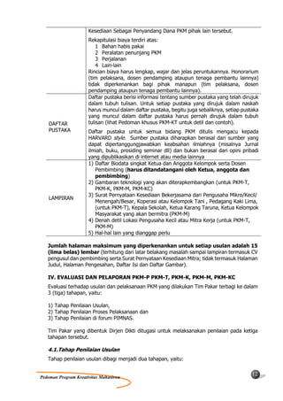 Kesediaan Sebagai Penyandang Dana PKM pihak lain tersebut.
                      Rekapitulasi biaya terdiri atas:
                          1 Bahan habis pakai
                          2 Peralatan penunjang PKM
                          3 Perjalanan
                          4 Lain-lain
                      Rincian biaya harus lengkap, wajar dan jelas peruntukannya. Honorarium
                      (tim pelaksana, dosen pendamping ataupun tenaga pembantu lainnya)
                      tidak diperkenankan bagi pihak manapun (tim pelaksana, dosen
                      pendamping ataupun tenaga pembantu lainnya).
                      Daftar pustaka berisi informasi tentang sumber pustaka yang telah dirujuk
                      dalam tubuh tulisan. Untuk setiap pustaka yang dirujuk dalam naskah
                      harus muncul dalam daftar pustaka, begitu juga sebaliknya, setiap pustaka
                      yang muncul dalam daftar pustaka harus pernah dirujuk dalam tubuh
    DAFTAR            tulisan (lihat Pedoman khusus PKM-KT untuk detil dan contoh).
    PUSTAKA           Daftar pustaka untuk semua bidang PKM ditulis mengacu kepada
                      HARVARD style. Sumber pustaka diharapkan berasal dari sumber yang
                      dapat dipertanggungjawabkan keabsahan ilmiahnya (misalnya Jurnal
                      ilmiah, buku, prosiding seminar dll) dan bukan berasal dari opini pribadi
                      yang dipublikasikan di internet atau media lainnya
                      1) Daftar Biodata singkat Ketua dan Anggota Kelompok serta Dosen
                         Pembimbing (harus ditandatangani oleh Ketua, anggota dan
                         pembimbing)
                      2) Gambaran teknologi yang akan diterapkembangkan (untuk PKM-T,
                         PKM-K, PKM-M, PKM-KC)
                      3) Surat Pernyataan Kesediaan Bekerjasama dari Pengusaha Mikro/Kecil/
    LAMPIRAN
                         Menengah/Besar, Koperasi atau Kelompok Tani , Pedagang Kaki Lima,
                         (untuk PKM-T), Kepala Sekolah, Ketua Karang Taruna, Ketua Kelompok
                         Masyarakat yang akan bermitra (PKM-M)
                      4) Denah detil Lokasi Pengusaha Kecil atau Mitra Kerja (untuk PKM-T,
                         PKM-M)
                      5) Hal-hal lain yang dianggap perlu

   Jumlah halaman maksimum yang diperkenankan untuk setiap usulan adalah 15
   (lima belas) lembar (terhitung dari latar belakang masalah sampai lampiran termasuk CV
   pengusul dan pembimbing serta Surat Pernyataan Kesediaan Mitra; tidak termasuk Halaman
   Judul, Halaman Pengesahan, Daftar Isi dan Daftar Gambar).

   IV. EVALUASI DAN PELAPORAN PKM-P PKM-T, PKM-K, PKM-M, PKM-KC
   Evaluasi terhadap usulan dan pelaksanaan PKM yang dilakukan Tim Pakar terbagi ke dalam
   3 (tiga) tahapan, yaitu:

   1) Tahap Penilaian Usulan,
   2) Tahap Penilaian Proses Pelaksanaan dan
   3) Tahap Penilaian di forum PIMNAS.

   Tim Pakar yang dibentuk Dirjen Dikti ditugasi untuk melaksanakan penilaian pada ketiga
   tahapan tersebut.

   4.1.Tahap Penilaian Usulan
   Tahap penilaian usulan dibagi menjadi dua tahapan, yaitu:

                                                                                            12
Pedoman Program Kreativitas Mahasiswa
 