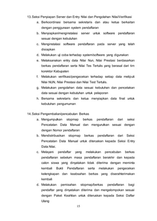 15
13.Seksi Penyiapan Server dan Entry Nilai dan Pengolahan Nilai/Verifikasi
a. Berkoordinasi bersama sekretaris dan atau ketua berkaitan
dengan penggunaan system pendaftaran
b. Menyiapkan/menginstalasi server untuk software pendaftaran
sesuai dengan kebutuhan
c. Menginstalasi software pendaftaran pada server yang telah
disiapkan
d. Melakukan uji coba terhadap system/software yang digunakan
e. Melaksanakan entry data Nilai Nun, Nilai Prestasi berdasarkan
berkas pendaftaran serta Nilai Tes Tertulis yang berasal dari tim
korektor Kabupaten
f. Melakukan verifikasi/pengecekan terhadap setiap data meliputi
Nilai NUN, Nilai Prestasi dan Nilai Test Tertulis.
g. Melakukan pengolahan data sesuai kebutuhan dan pencetakan
data sesuai dengan kebutuhan untuk pelaporan
h. Bersama sekretaris dan ketua menyiapkan data final untuk
kebutuhan pengumuman
14.Seksi Pengembalian/pencabutan Berkas
a. Mengumpulkan stopmap berkas pendaftaran dari seksi
Pencatatan Data Manual dan mengurutkan sesuai dengan
dengan Nomor pendaftaran
b. Mendistribusikan stopmap berkas pendaftaran dari Seksi
Pencatatan Data Manual untuk diteruskan kepada Seksi Entry
Data Nilai.
c. Melayani pendaftar yang melakukan pencabutan berkas
pendaftaran sebelum masa pendaftaran berakhir dan kepada
calon siswa yang dinyatakan tidak diterima dengan meminta
kembali Bukti Pendaftaran serta melakukan pengecekan
kelengkapan dan keabsahan berkas yang diserahterimakan
kembali
d. Melakukan pemisahan stopmap/berkas pendaftaran bagi
pendaftar yang dinyatakan diterima dan mengelompokan sesuai
dengan Paket Keahlian untuk diteruskan kepada Seksi Daftar
Ulang
 