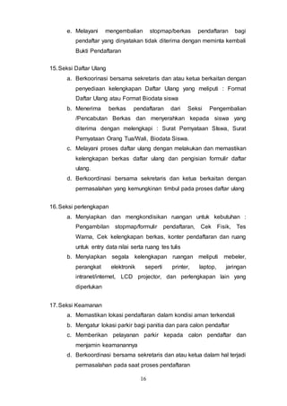 16
e. Melayani mengembalian stopmap/berkas pendaftaran bagi
pendaftar yang dinyatakan tidak diterima dengan meminta kembali
Bukti Pendaftaran
15.Seksi Daftar Ulang
a. Berkoorinasi bersama sekretaris dan atau ketua berkaitan dengan
penyediaan kelengkapan Daftar Ulang yang meliputi : Format
Daftar Ulang atau Format Biodata siswa
b. Menerima berkas pendaftaran dari Seksi Pengembalian
/Pencabutan Berkas dan menyerahkan kepada siswa yang
diterima dengan melengkapi : Surat Pernyataan SIswa, Surat
Pernyataan Orang Tua/Wali, Biodata Siswa.
c. Melayani proses daftar ulang dengan melakukan dan memastikan
kelengkapan berkas daftar ulang dan pengisian formulir daftar
ulang.
d. Berkoordinasi bersama sekretaris dan ketua berkaitan dengan
permasalahan yang kemungkinan timbul pada proses daftar ulang
16.Seksi perlengkapan
a. Menyiapkan dan mengkondisikan ruangan untuk kebutuhan :
Pengambilan stopmap/formulir pendaftaran, Cek Fisik, Tes
Warna, Cek kelengkapan berkas, konter pendaftaran dan ruang
untuk entry data nilai serta ruang tes tulis
b. Menyiapkan segala kelengkapan ruangan meliputi mebeler,
perangkat elektronik seperti printer, laptop, jaringan
intranet/internet, LCD projector, dan perlengkapan lain yang
diperlukan
17.Seksi Keamanan
a. Memastikan lokasi pendaftaran dalam kondisi aman terkendali
b. Mengatur lokasi parkir bagi panitia dan para calon pendaftar
c. Memberikan pelayanan parkir kepada calon pendaftar dan
menjamin keamanannya
d. Berkoordinasi bersama sekretaris dan atau ketua dalam hal terjadi
permasalahan pada saat proses pendaftaran
 