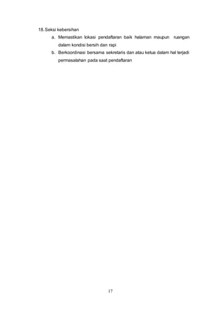 17
18.Seksi kebersihan
a. Memastikan lokasi pendaftaran baik halaman maupun ruangan
dalam kondisi bersih dan rapi
b. Berkoordinasi bersama sekretaris dan atau ketua dalam hal terjadi
permasalahan pada saat pendaftaran
 