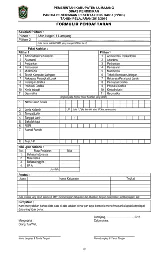 19
PEMERINTAH KABUPATEN LUMAJANG
DINAS PENDIDIKAN
PANITIA PENERIMAAN PESERTA DIDIK BARU (PPDB)
TAHUN PELAJARAN 2015/2016
FORMULIR PENDAFTARAN
Sekolah Pilihan :
Pilihan 1 SMK Negeri 1 Lumajang
Pilihan 2 …………………………………………………………………………………………….
(tulis nama sekolah/SMK yang menjadi Pilihan ke 2)
Paket Keahlian :
Pilihan 1 Pilihan 1
1 Administrasi Perkantoran 1 Administrasi Perkantoran
2 Akuntansi 2 Akuntansi
3 Perbankan 3 Perbankan
4 Pemasaran 4 Pemasaran
5 Multimedia 5 Multimedia
6 Teknik Komputer Jaringan 6 Teknik Komputer Jaringan
7 Rekayasa Perangkat Lunak 7 Rekayasa Perangkat Lunak
8 Persiapan Grafika 8 Persiapan Grafika
9 Produksi Grafika 9 Produksi Grafika
10 Kimia Industri 10 Kimia Industri
11 Geomatika 11 Geomatika
(lingkari pada Nomor Paket Keahlian yang dipilih)
1. Nama Calon Siswa
2. Jenis Kelamin L/P (tulis “L” jika laki-laki atau “P” jika perempuan)
3. Tempat Lahir
4. Tanggal Lahir -
5. Sekolah Asal
6. NISN
7. Alamat Rumah
8. Telp./HP
Nilai Ujian Nasional :
No. Mata Pelajaran Nilai
1. Bahasa Indonesia
2. Matematika
3. Bahasa Inggris
4. I P A
Jumlah
Prestasi :
Juara Nama Kejuaraan Tingkat
(tulis prestasi yang diraih selama di SMP minimal tingkat Kabupaten dan dibuktikan dengan melampirkan sertifikat/piagam asli)
Pernyataan :
Kami menyatakan bahwa data-data di atas adalah benar dan saya bersedia menerima sanksi apabila terdapat
data yang tidak benar.
Lumajang, ………………………….. 2015
Mengetahui : Calon siswa,
Orang Tua/Wali,
______________________________ _____________________________
Nama Lengkap & Tanda Tangan Nama Lengkap & Tanda Tangan
 