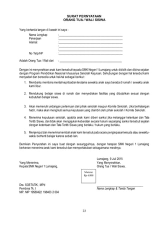 22
SURAT PERNYATAAN
ORANG TUA / WALI SISWA
Yang bertanda tangan di bawah ini saya :
Nama Lengkap :____________________________________________
Pekerjaan :____________________________________________
Alamat :____________________________________________
:____________________________________________
:____________________________________________
No Telp/HP :____________________________________________
Adalah Orang Tua / Wali dari : ___________________________________________
Dengan ini menyerahkan anak kami tersebutkepada SMK Negeri 1 Lumajang untuk dididik dan dibina sejalan
dengan Program Pendidikan Nasional khususnya Sekolah Kejuruan. Sehubungan dengan hal tersebut kami
menyadari dan bersedia untuk hal-hal sebagai berikut :
1. Membantu membina mental kepribadian terutama sewaktu anak saya berada di rumah / sewaktu anak
kami libur.
2. Mendukung belajar siswa di rumah dan menyediakan fasilitas yang dibutuhkan sesuai dengan
kebutuhan belajar siswa.
3. Akan memenuhi undangan pertemuan dari pihak sekolah maupun Komite Sekolah. Jika berhalangan
hadir, maka akan mengikuti semua keputusan yang diambil oleh pihak sekolah / Komite Sekolah.
4. Menerima keputusan sekolah, apabila anak kami diberi sanksi jika melanggar ketentuan dan Tata
Tertib Siswa, dan tidak akan mengajukan keberatan secara hukum sepanjang sanksi tersebut sejalan
dengan ketentuan dan Tata Tertib Siswa yang berlaku / hukum yang berlaku.
5. Menjemputdan menerima kembali anak kami tersebutpada acara penglepasan/wisuda atau sewaktu-
waktu berhenti belajar karena sebab lain.
Demikian Penyerahan ini saya buat dengan sesungguhnya, dengan harapan SMK Negeri 1 Lumajang
berkenan menerima anak kami tersebut dan memperlakukan sebagaimana mestinya.
Lumajang, 9 Juli 2015
Yang Menerima, Yang Menyerahkan,
Kepala SMK Negeri 1 Lumajang, Orang Tua / Wali Siswa,
Dra. SOETATIK, MPd ________________________________
Pembina Tk. I Nama Lengkap & Tanda Tangan
NIP. NIP 19580422 198403 2 004
Materai
Rp 6.000
 