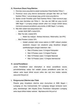 7
G. Penentuan Siswa Yang Diterima
1. Perioritas siswa yang diterima adalah berdasarkan Paket Keahlian Pilihan 1
2. Penentuan siswa yang diterima berdasarkan peringkat Nilai Akhir per Paket
Keahlian Pilihan 1 sesuai dengan pagu jumlah siswa yang diterima.
3. Apabila Jumlah Pendaftar pada Paket Keahlian Pilihan 1 tidak memenuhi pagu
maka akan diambilkan dari Pilihan 2. Dan atau dari SMK lain yang memilih
SMK Negeri 1 Lumajang sebagai sekolah pilhan ke-2 dengan terlebih dahulu
memenuhi prasyarat pendaftaran yang berlaku di SMK Negeri 1 Lumajang.
4. Nilai Akhir adalah hasil penjumlahan dari :
- Jumlah NUN SMP x bobot 50%
- Nilai Tes tulis x bobot 40%
o Materi tes meliputi : Bahasa Indonesia, Matematika, dan IPA)
- Nilai Prestasi x bobot 10%
o Adalah prestasi calon siswa selama di SMP meliputi prestasi
akademik maupun non akademin yang dibuktikan dengan
sertifikat/piagam dengan ketentuan nilai :
 Nilai 2 Prestasi Juara 1-3 tingkat Kabupaten
 Nilai 5 Prestasi Juara 1-3 tingkat Propinsi
 Nilai 10 Prestasi Juara 1-3 tingkat Nasional
 Nilai 15 Prestasi Juara 1-3 tingkat Internasional
H. Jurnal Pendaftaran
Jurnal Pendaftaran akan ditampilkan di lokasi pendaftaran secara
periodik/bertahap setiap hari setelah proses pendaftaran pada hari itu
selesai serta dapat dilihat secara online dan real time melalui website
www,smkn1lmj.sch.id
I. Pengumuman Diterima atau Tidak
Peserta yang dinyatakan diterima akan diumumkan di SMK Negeri I
Lumajang (Jl. Hos Cokroaminoto 161 Lumajang) dengan lembaran resmi
yang ditandatangai oleh Kepala Dinas Pendidikan Kabupaten Lumajang
serta dapat dilihat melalui website : http//www.smkn1lmj.sch.id
 