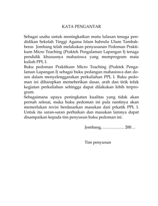 KATA PENGANTAR
Sebagai usaha untuk meningkatkan mutu lulusan tenaga pen-
didikan Sekolah Tinggi Agama Islam bahrulu Ulum Tambak-
beras Jombang telah melakukan penyusunan Pedoman Prakti-
kum Micro Teaching (Praktek Pengalaman Lapangan I) tenaga
pendidik khususnya mahasiswa yang memprogram mata
kuliah PPL I.
Buku pedoman Praktikum Micro Teaching (Praktek Penga-
laman Lapangan I) sebagai buku pedangan mahasiswa dan do-
sen dalam menyelenggarakan perkuliahan PPL I. Buku pedo-
man ini diharapkan memeberikan dasar, arah dan tirik tolak
kegiatan perkuliahan sehingga dapat dilakukan lebih terpro-
gram.
Sebagaimana upaya peningkatan kualitas yang tidak akan
pernah selesai, maka buku pedoman ini pula nantinya akan
memerlukan revisi berdasarkan masukan dari prkatik PPL I.
Untuk itu saran-saran perbaikan dan masukan lainnya dapat
disampaikan kepada tim penyusun buku pedoman ini.
Jombang, ……………. 200…
Tim penyusun
 