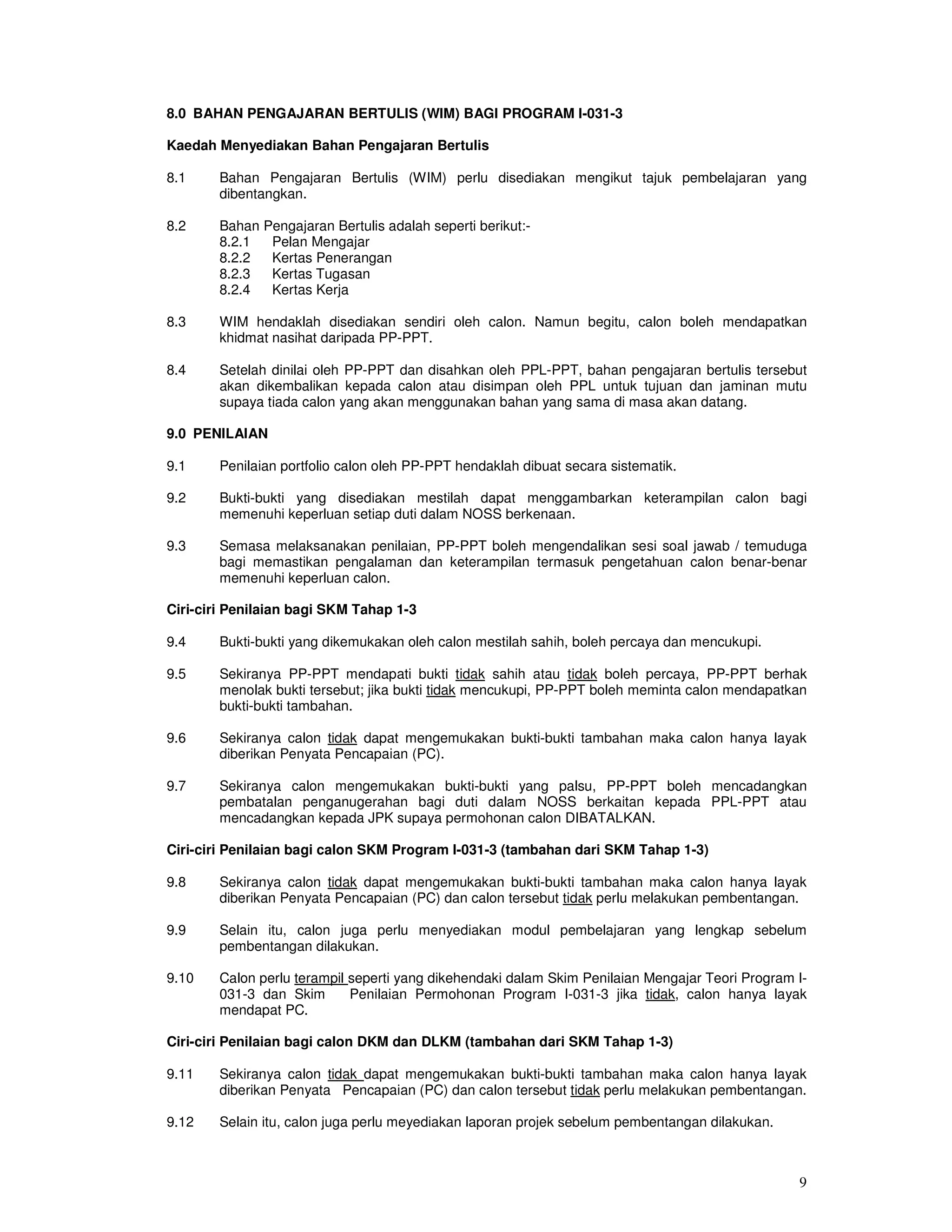 8.0 BAHAN PENGAJARAN BERTULIS (WIM) BAGI PROGRAM I-031-3

Kaedah Menyediakan Bahan Pengajaran Bertulis

8.1     Bahan Pengajaran Bertulis (WIM) perlu disediakan mengikut tajuk pembelajaran yang
        dibentangkan.

8.2     Bahan Pengajaran Bertulis adalah seperti berikut:-
        8.2.1  Pelan Mengajar
        8.2.2  Kertas Penerangan
        8.2.3  Kertas Tugasan
        8.2.4  Kertas Kerja

8.3     WIM hendaklah disediakan sendiri oleh calon. Namun begitu, calon boleh mendapatkan
        khidmat nasihat daripada PP-PPT.

8.4     Setelah dinilai oleh PP-PPT dan disahkan oleh PPL-PPT, bahan pengajaran bertulis tersebut
        akan dikembalikan kepada calon atau disimpan oleh PPL untuk tujuan dan jaminan mutu
        supaya tiada calon yang akan menggunakan bahan yang sama di masa akan datang.

9.0 PENILAIAN

9.1     Penilaian portfolio calon oleh PP-PPT hendaklah dibuat secara sistematik.

9.2     Bukti-bukti yang disediakan mestilah dapat menggambarkan keterampilan calon bagi
        memenuhi keperluan setiap duti dalam NOSS berkenaan.

9.3     Semasa melaksanakan penilaian, PP-PPT boleh mengendalikan sesi soal jawab / temuduga
        bagi memastikan pengalaman dan keterampilan termasuk pengetahuan calon benar-benar
        memenuhi keperluan calon.

Ciri-ciri Penilaian bagi SKM Tahap 1-3

9.4     Bukti-bukti yang dikemukakan oleh calon mestilah sahih, boleh percaya dan mencukupi.

9.5     Sekiranya PP-PPT mendapati bukti tidak sahih atau tidak boleh percaya, PP-PPT berhak
        menolak bukti tersebut; jika bukti tidak mencukupi, PP-PPT boleh meminta calon mendapatkan
        bukti-bukti tambahan.

9.6     Sekiranya calon tidak dapat mengemukakan bukti-bukti tambahan maka calon hanya layak
        diberikan Penyata Pencapaian (PC).

9.7     Sekiranya calon mengemukakan bukti-bukti yang palsu, PP-PPT boleh mencadangkan
        pembatalan penganugerahan bagi duti dalam NOSS berkaitan kepada PPL-PPT atau
        mencadangkan kepada JPK supaya permohonan calon DIBATALKAN.

Ciri-ciri Penilaian bagi calon SKM Program I-031-3 (tambahan dari SKM Tahap 1-3)

9.8     Sekiranya calon tidak dapat mengemukakan bukti-bukti tambahan maka calon hanya layak
        diberikan Penyata Pencapaian (PC) dan calon tersebut tidak perlu melakukan pembentangan.

9.9     Selain itu, calon juga perlu menyediakan modul pembelajaran yang lengkap sebelum
        pembentangan dilakukan.

9.10    Calon perlu terampil seperti yang dikehendaki dalam Skim Penilaian Mengajar Teori Program I-
        031-3 dan Skim       Penilaian Permohonan Program I-031-3 jika tidak, calon hanya layak
        mendapat PC.

Ciri-ciri Penilaian bagi calon DKM dan DLKM (tambahan dari SKM Tahap 1-3)

9.11    Sekiranya calon tidak dapat mengemukakan bukti-bukti tambahan maka calon hanya layak
        diberikan Penyata Pencapaian (PC) dan calon tersebut tidak perlu melakukan pembentangan.

9.12    Selain itu, calon juga perlu meyediakan laporan projek sebelum pembentangan dilakukan.



                                                                                                  9
 