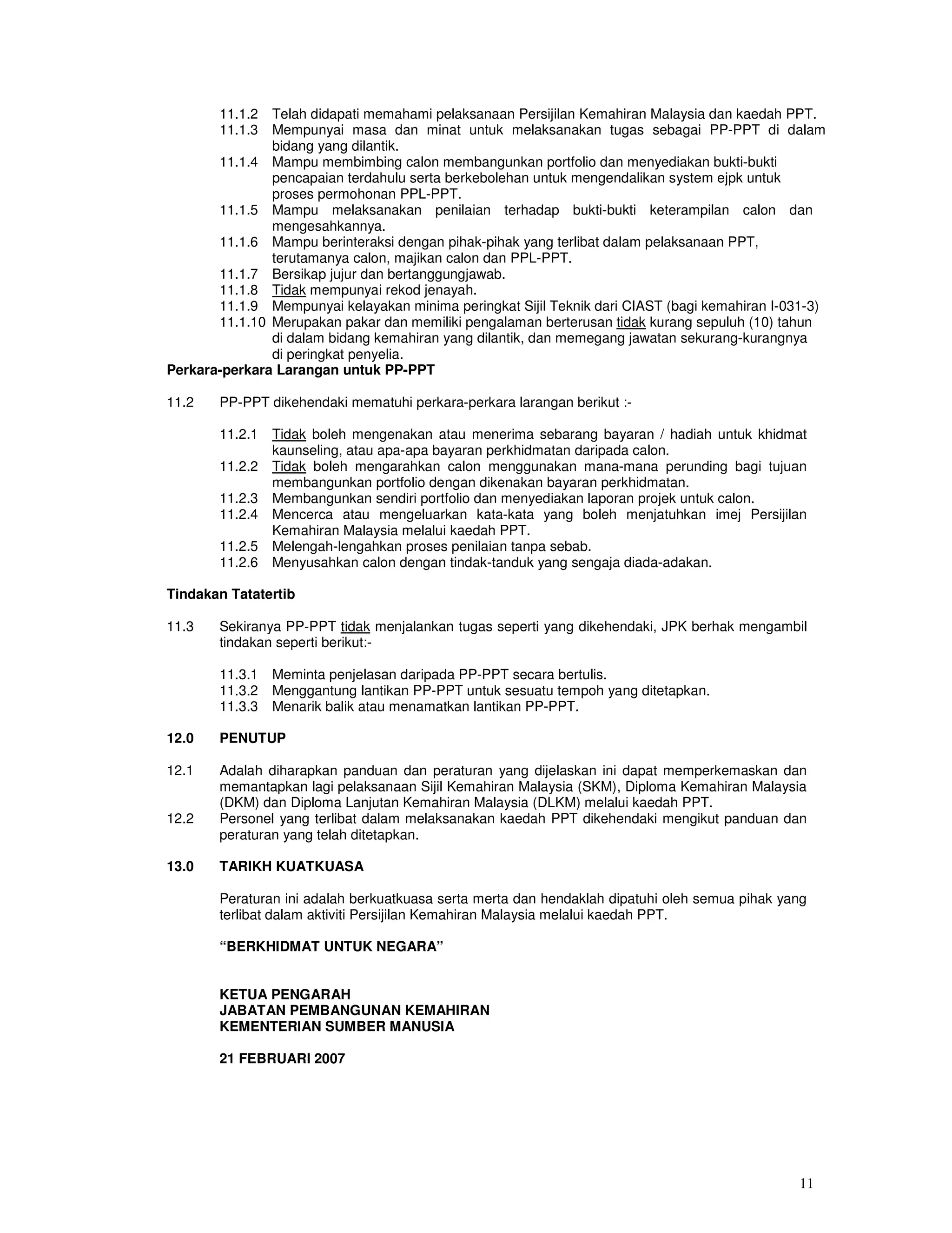 11.1.2  Telah didapati memahami pelaksanaan Persijilan Kemahiran Malaysia dan kaedah PPT.
       11.1.3  Mempunyai masa dan minat untuk melaksanakan tugas sebagai PP-PPT di dalam
               bidang yang dilantik.
       11.1.4 Mampu membimbing calon membangunkan portfolio dan menyediakan bukti-bukti
               pencapaian terdahulu serta berkebolehan untuk mengendalikan system ejpk untuk
               proses permohonan PPL-PPT.
       11.1.5 Mampu melaksanakan penilaian terhadap bukti-bukti keterampilan calon dan
               mengesahkannya.
       11.1.6 Mampu berinteraksi dengan pihak-pihak yang terlibat dalam pelaksanaan PPT,
               terutamanya calon, majikan calon dan PPL-PPT.
       11.1.7 Bersikap jujur dan bertanggungjawab.
       11.1.8 Tidak mempunyai rekod jenayah.
       11.1.9 Mempunyai kelayakan minima peringkat Sijil Teknik dari CIAST (bagi kemahiran I-031-3)
       11.1.10 Merupakan pakar dan memiliki pengalaman berterusan tidak kurang sepuluh (10) tahun
               di dalam bidang kemahiran yang dilantik, dan memegang jawatan sekurang-kurangnya
               di peringkat penyelia.
Perkara-perkara Larangan untuk PP-PPT

11.2   PP-PPT dikehendaki mematuhi perkara-perkara larangan berikut :-

       11.2.1   Tidak boleh mengenakan atau menerima sebarang bayaran / hadiah untuk khidmat
                kaunseling, atau apa-apa bayaran perkhidmatan daripada calon.
       11.2.2   Tidak boleh mengarahkan calon menggunakan mana-mana perunding bagi tujuan
                membangunkan portfolio dengan dikenakan bayaran perkhidmatan.
       11.2.3   Membangunkan sendiri portfolio dan menyediakan laporan projek untuk calon.
       11.2.4   Mencerca atau mengeluarkan kata-kata yang boleh menjatuhkan imej Persijilan
                Kemahiran Malaysia melalui kaedah PPT.
       11.2.5   Melengah-lengahkan proses penilaian tanpa sebab.
       11.2.6   Menyusahkan calon dengan tindak-tanduk yang sengaja diada-adakan.

Tindakan Tatatertib

11.3   Sekiranya PP-PPT tidak menjalankan tugas seperti yang dikehendaki, JPK berhak mengambil
       tindakan seperti berikut:-

       11.3.1   Meminta penjelasan daripada PP-PPT secara bertulis.
       11.3.2   Menggantung lantikan PP-PPT untuk sesuatu tempoh yang ditetapkan.
       11.3.3   Menarik balik atau menamatkan lantikan PP-PPT.

12.0   PENUTUP

12.1   Adalah diharapkan panduan dan peraturan yang dijelaskan ini dapat memperkemaskan dan
       memantapkan lagi pelaksanaan Sijil Kemahiran Malaysia (SKM), Diploma Kemahiran Malaysia
       (DKM) dan Diploma Lanjutan Kemahiran Malaysia (DLKM) melalui kaedah PPT.
12.2   Personel yang terlibat dalam melaksanakan kaedah PPT dikehendaki mengikut panduan dan
       peraturan yang telah ditetapkan.

13.0   TARIKH KUATKUASA

       Peraturan ini adalah berkuatkuasa serta merta dan hendaklah dipatuhi oleh semua pihak yang
       terlibat dalam aktiviti Persijilan Kemahiran Malaysia melalui kaedah PPT.

       “BERKHIDMAT UNTUK NEGARA”


       KETUA PENGARAH
       JABATAN PEMBANGUNAN KEMAHIRAN
       KEMENTERIAN SUMBER MANUSIA

       21 FEBRUARI 2007




                                                                                               11
 