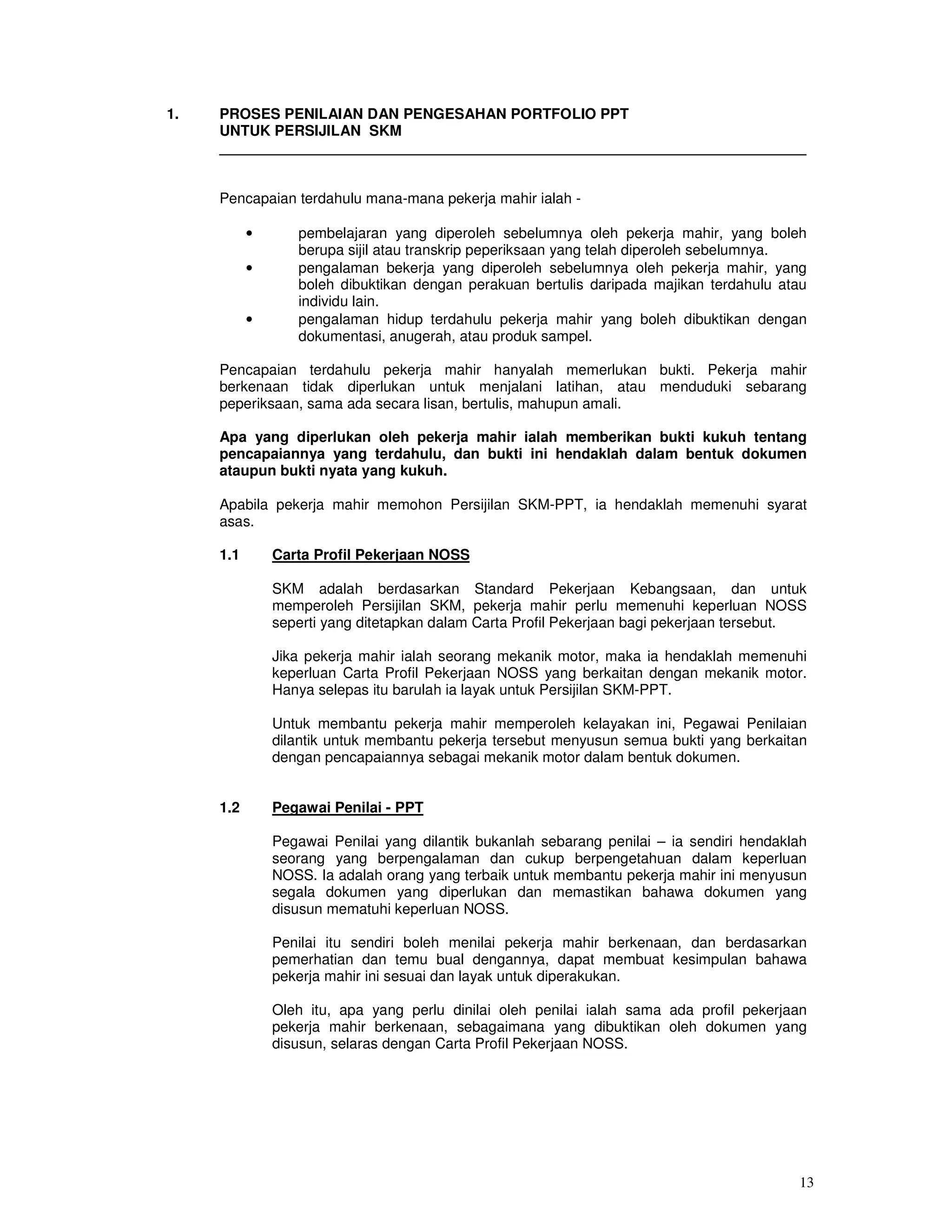 1.   PROSES PENILAIAN DAN PENGESAHAN PORTFOLIO PPT
     UNTUK PERSIJILAN SKM
     ________________________________________________________________________


     Pencapaian terdahulu mana-mana pekerja mahir ialah -

           •      pembelajaran yang diperoleh sebelumnya oleh pekerja mahir, yang boleh
                  berupa sijil atau transkrip peperiksaan yang telah diperoleh sebelumnya.
           •      pengalaman bekerja yang diperoleh sebelumnya oleh pekerja mahir, yang
                  boleh dibuktikan dengan perakuan bertulis daripada majikan terdahulu atau
                  individu lain.
           •      pengalaman hidup terdahulu pekerja mahir yang boleh dibuktikan dengan
                  dokumentasi, anugerah, atau produk sampel.

     Pencapaian terdahulu pekerja mahir hanyalah memerlukan bukti. Pekerja mahir
     berkenaan tidak diperlukan untuk menjalani latihan, atau menduduki sebarang
     peperiksaan, sama ada secara lisan, bertulis, mahupun amali.

     Apa yang diperlukan oleh pekerja mahir ialah memberikan bukti kukuh tentang
     pencapaiannya yang terdahulu, dan bukti ini hendaklah dalam bentuk dokumen
     ataupun bukti nyata yang kukuh.

     Apabila pekerja mahir memohon Persijilan SKM-PPT, ia hendaklah memenuhi syarat
     asas.

     1.1       Carta Profil Pekerjaan NOSS

               SKM adalah berdasarkan Standard Pekerjaan Kebangsaan, dan untuk
               memperoleh Persijilan SKM, pekerja mahir perlu memenuhi keperluan NOSS
               seperti yang ditetapkan dalam Carta Profil Pekerjaan bagi pekerjaan tersebut.

               Jika pekerja mahir ialah seorang mekanik motor, maka ia hendaklah memenuhi
               keperluan Carta Profil Pekerjaan NOSS yang berkaitan dengan mekanik motor.
               Hanya selepas itu barulah ia layak untuk Persijilan SKM-PPT.

               Untuk membantu pekerja mahir memperoleh kelayakan ini, Pegawai Penilaian
               dilantik untuk membantu pekerja tersebut menyusun semua bukti yang berkaitan
               dengan pencapaiannya sebagai mekanik motor dalam bentuk dokumen.


     1.2       Pegawai Penilai - PPT

               Pegawai Penilai yang dilantik bukanlah sebarang penilai – ia sendiri hendaklah
               seorang yang berpengalaman dan cukup berpengetahuan dalam keperluan
               NOSS. Ia adalah orang yang terbaik untuk membantu pekerja mahir ini menyusun
               segala dokumen yang diperlukan dan memastikan bahawa dokumen yang
               disusun mematuhi keperluan NOSS.

               Penilai itu sendiri boleh menilai pekerja mahir berkenaan, dan berdasarkan
               pemerhatian dan temu bual dengannya, dapat membuat kesimpulan bahawa
               pekerja mahir ini sesuai dan layak untuk diperakukan.

               Oleh itu, apa yang perlu dinilai oleh penilai ialah sama ada profil pekerjaan
               pekerja mahir berkenaan, sebagaimana yang dibuktikan oleh dokumen yang
               disusun, selaras dengan Carta Profil Pekerjaan NOSS.




                                                                                           13
 