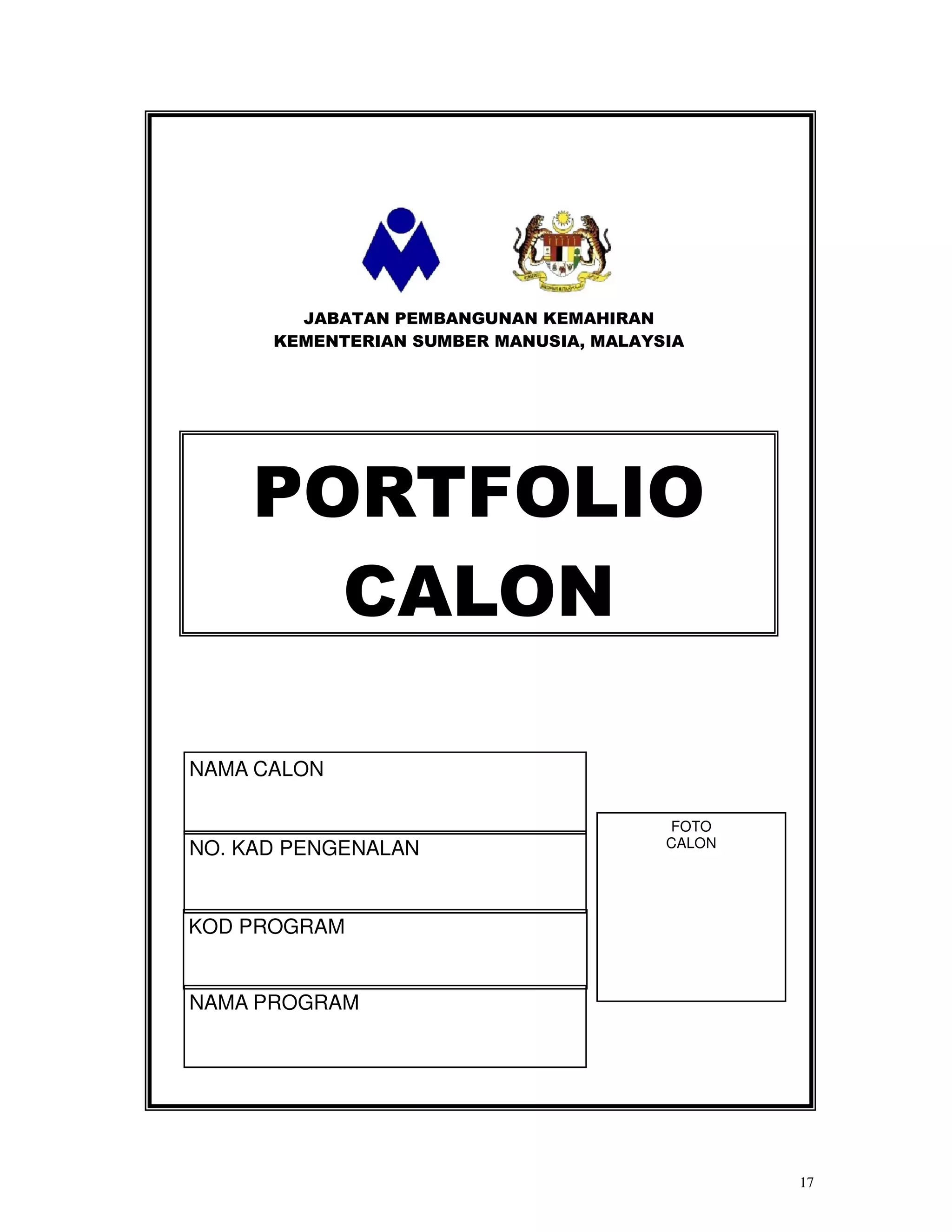 JABATAN PEMBANGUNAN KEMAHIRAN
      KEMENTERIAN SUMBER MANUSIA, MALAYSIA




    PORTFOLIO
      CALON

NAMA CALON

                                        FOTO
NO. KAD PENGENALAN                      CALON




KOD PROGRAM


NAMA PROGRAM




                                                17
 