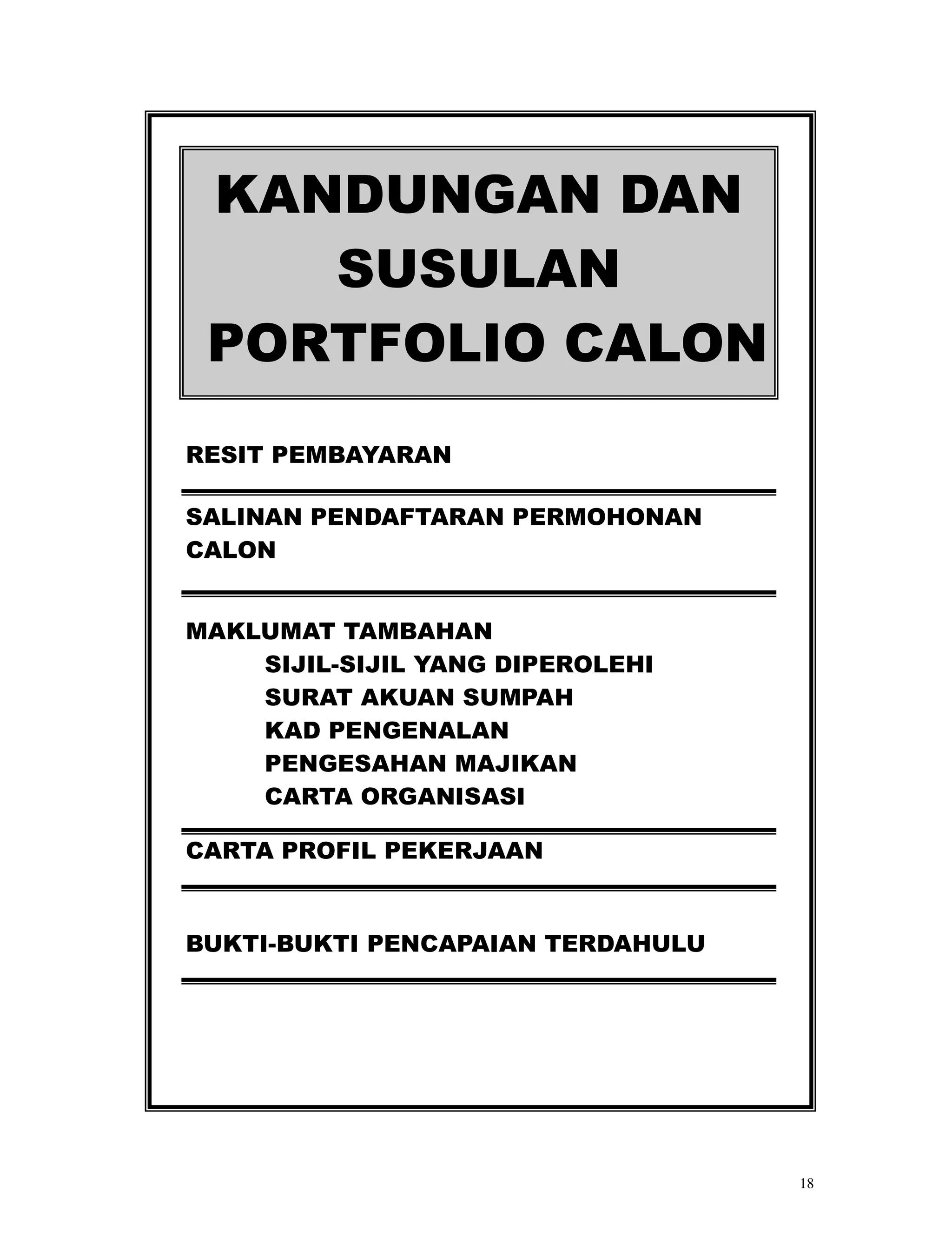 KANDUNGAN DAN
    SUSULAN
 PORTFOLIO CALON
RESIT PEMBAYARAN

SALINAN PENDAFTARAN PERMOHONAN
CALON


MAKLUMAT TAMBAHAN
    SIJIL-SIJIL YANG DIPEROLEHI
    SURAT AKUAN SUMPAH
    KAD PENGENALAN
    PENGESAHAN MAJIKAN
    CARTA ORGANISASI

CARTA PROFIL PEKERJAAN


BUKTI-BUKTI PENCAPAIAN TERDAHULU




                                   18
 