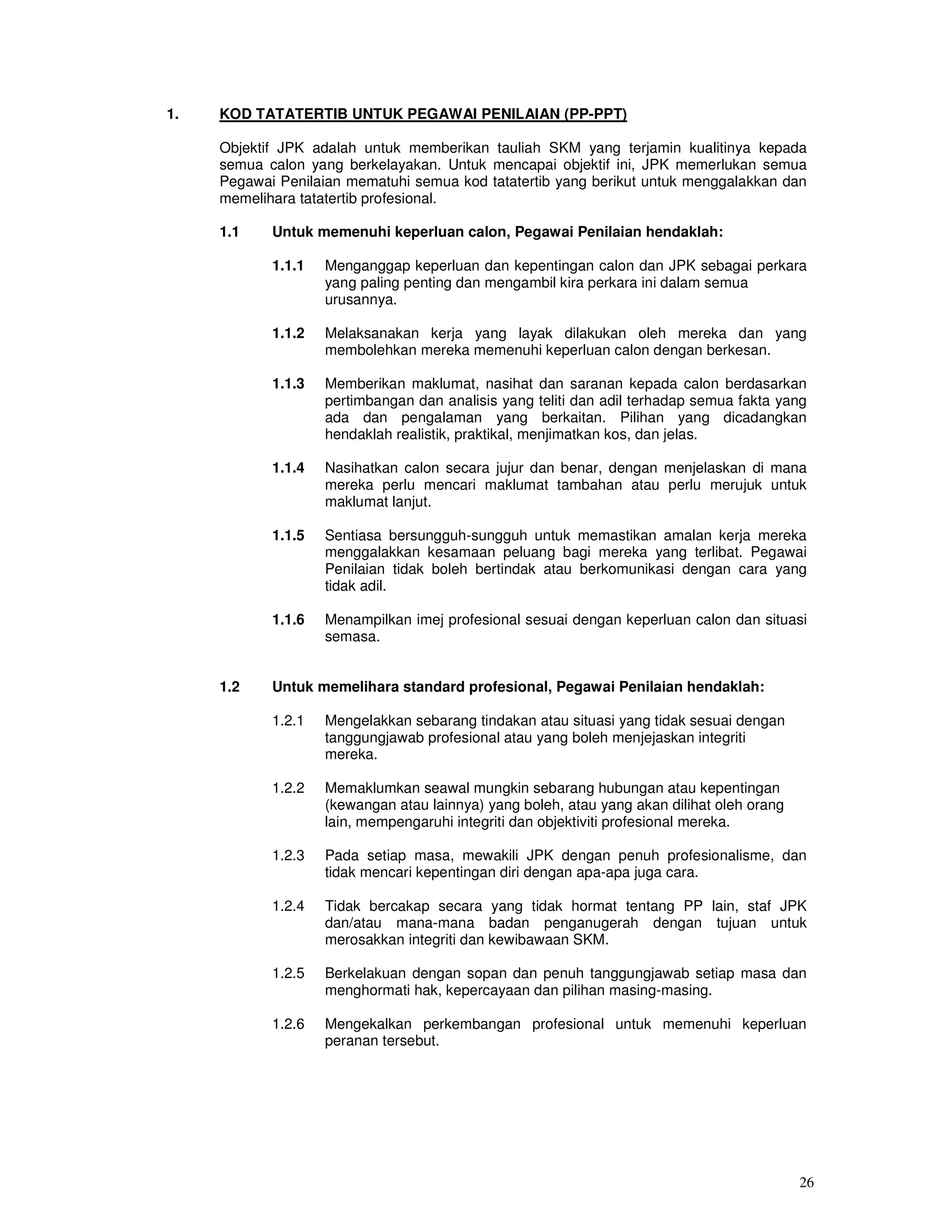 1.   KOD TATATERTIB UNTUK PEGAWAI PENILAIAN (PP-PPT)

     Objektif JPK adalah untuk memberikan tauliah SKM yang terjamin kualitinya kepada
     semua calon yang berkelayakan. Untuk mencapai objektif ini, JPK memerlukan semua
     Pegawai Penilaian mematuhi semua kod tatatertib yang berikut untuk menggalakkan dan
     memelihara tatatertib profesional.

     1.1    Untuk memenuhi keperluan calon, Pegawai Penilaian hendaklah:

            1.1.1   Menganggap keperluan dan kepentingan calon dan JPK sebagai perkara
                    yang paling penting dan mengambil kira perkara ini dalam semua
                    urusannya.

            1.1.2   Melaksanakan kerja yang layak dilakukan oleh mereka dan yang
                    membolehkan mereka memenuhi keperluan calon dengan berkesan.

            1.1.3   Memberikan maklumat, nasihat dan saranan kepada calon berdasarkan
                    pertimbangan dan analisis yang teliti dan adil terhadap semua fakta yang
                    ada dan pengalaman yang berkaitan. Pilihan yang dicadangkan
                    hendaklah realistik, praktikal, menjimatkan kos, dan jelas.

            1.1.4   Nasihatkan calon secara jujur dan benar, dengan menjelaskan di mana
                    mereka perlu mencari maklumat tambahan atau perlu merujuk untuk
                    maklumat lanjut.

            1.1.5   Sentiasa bersungguh-sungguh untuk memastikan amalan kerja mereka
                    menggalakkan kesamaan peluang bagi mereka yang terlibat. Pegawai
                    Penilaian tidak boleh bertindak atau berkomunikasi dengan cara yang
                    tidak adil.

            1.1.6   Menampilkan imej profesional sesuai dengan keperluan calon dan situasi
                    semasa.


     1.2    Untuk memelihara standard profesional, Pegawai Penilaian hendaklah:

            1.2.1   Mengelakkan sebarang tindakan atau situasi yang tidak sesuai dengan
                    tanggungjawab profesional atau yang boleh menjejaskan integriti
                    mereka.

            1.2.2   Memaklumkan seawal mungkin sebarang hubungan atau kepentingan
                    (kewangan atau lainnya) yang boleh, atau yang akan dilihat oleh orang
                    lain, mempengaruhi integriti dan objektiviti profesional mereka.

            1.2.3   Pada setiap masa, mewakili JPK dengan penuh profesionalisme, dan
                    tidak mencari kepentingan diri dengan apa-apa juga cara.

            1.2.4   Tidak bercakap secara yang tidak hormat tentang PP lain, staf JPK
                    dan/atau mana-mana badan penganugerah dengan tujuan untuk
                    merosakkan integriti dan kewibawaan SKM.

            1.2.5   Berkelakuan dengan sopan dan penuh tanggungjawab setiap masa dan
                    menghormati hak, kepercayaan dan pilihan masing-masing.

            1.2.6   Mengekalkan perkembangan profesional untuk memenuhi keperluan
                    peranan tersebut.




                                                                                            26
 