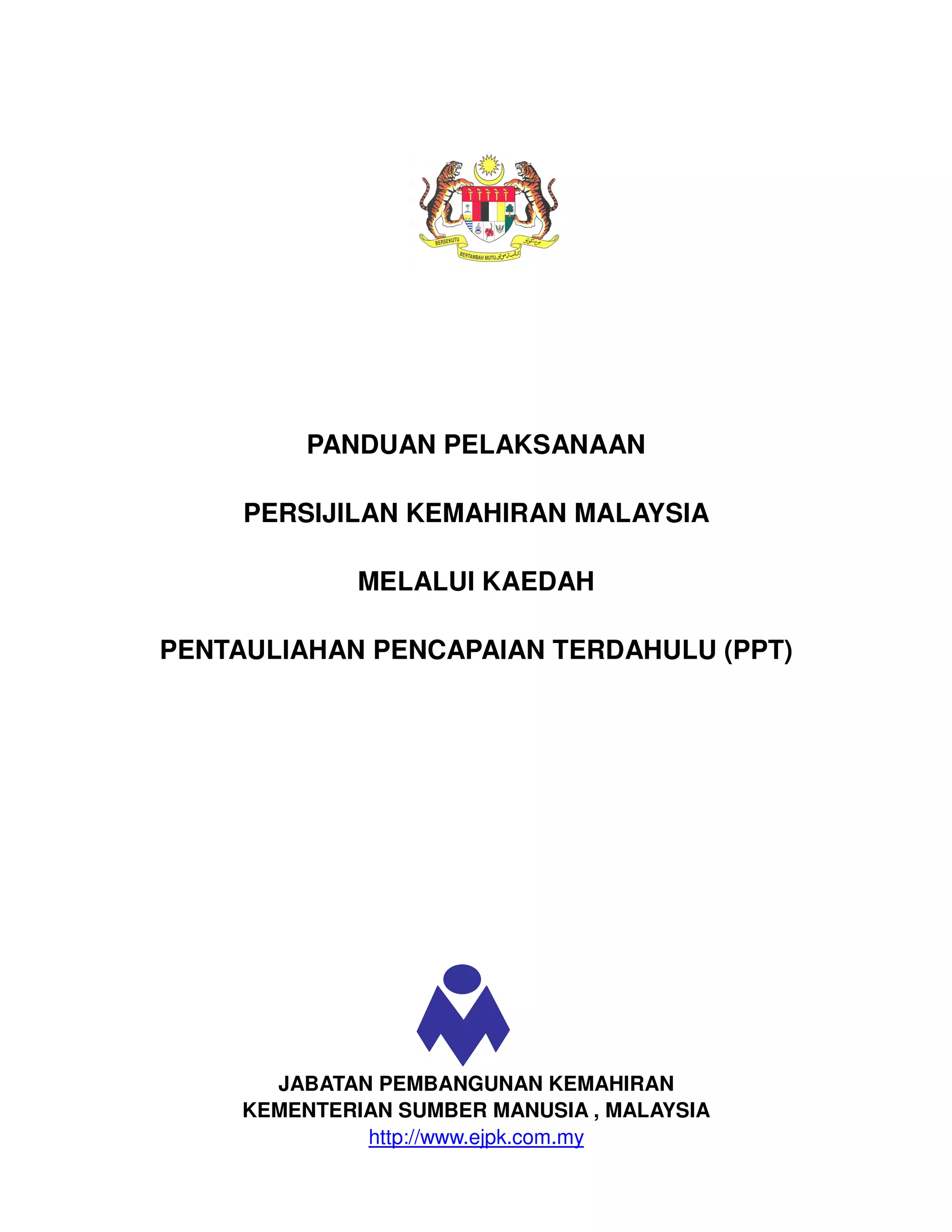 PANDUAN PELAKSANAAN

     PERSIJILAN KEMAHIRAN MALAYSIA

              MELALUI KAEDAH

PENTAULIAHAN PENCAPAIAN TERDAHULU (PPT)




       JABATAN PEMBANGUNAN KEMAHIRAN
     KEMENTERIAN SUMBER MANUSIA , MALAYSIA
              http://www.ejpk.com.my
 