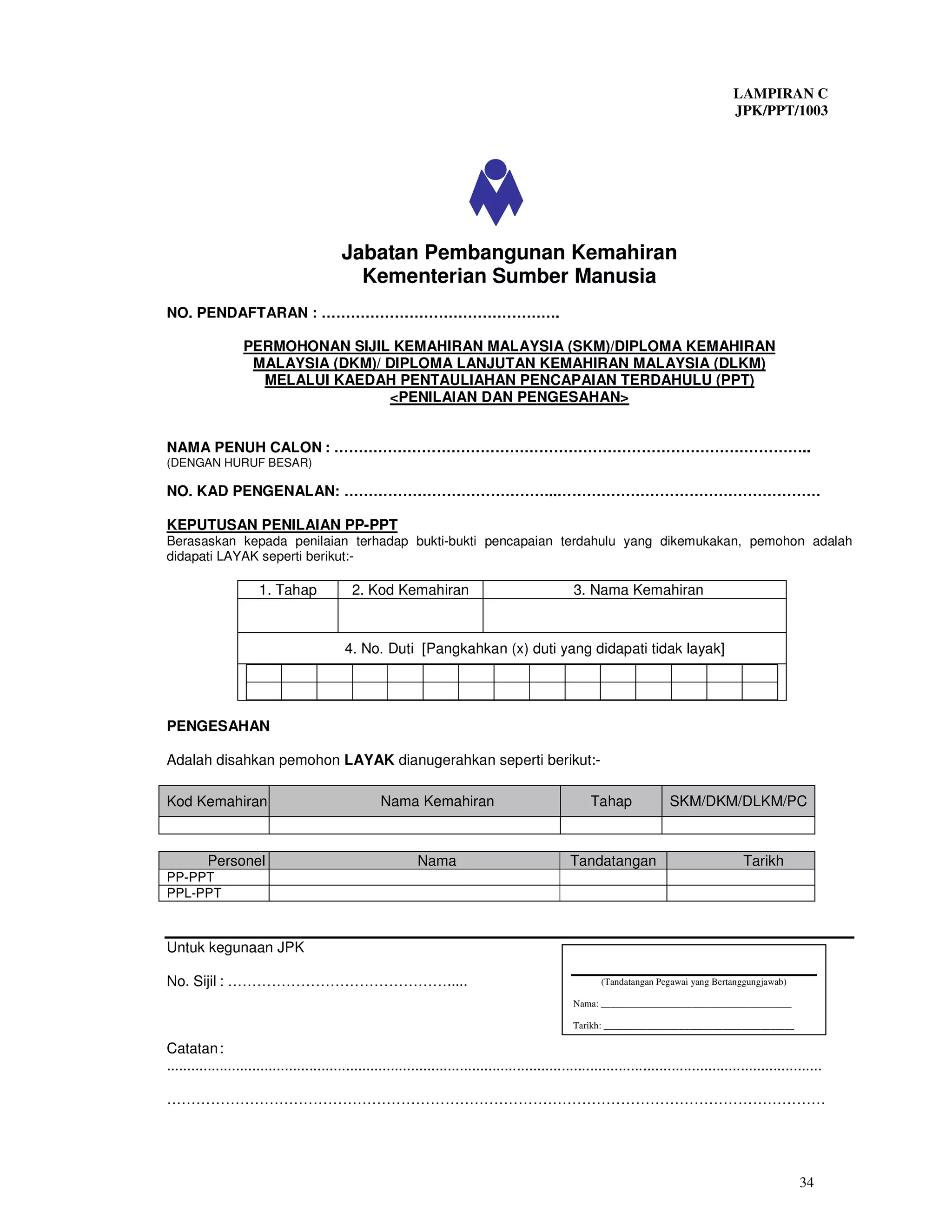 LAMPIRAN C
                                                                                                                                           JPK/PPT/1003




                                          Jabatan Pembangunan Kemahiran
                                            Kementerian Sumber Manusia
NO. PENDAFTARAN : ………………………………………….

                  PERMOHONAN SIJIL KEMAHIRAN MALAYSIA (SKM)/DIPLOMA KEMAHIRAN
                   MALAYSIA (DKM)/ DIPLOMA LANJUTAN KEMAHIRAN MALAYSIA (DLKM)
                    MELALUI KAEDAH PENTAULIAHAN PENCAPAIAN TERDAHULU (PPT)
                                   <PENILAIAN DAN PENGESAHAN>


NAMA PENUH CALON : ……………………………………………………………………………………..
(DENGAN HURUF BESAR)

NO. KAD PENGENALAN: ……………………………………..………………………………………………

KEPUTUSAN PENILAIAN PP-PPT
Berasaskan kepada penilaian terhadap bukti-bukti pencapaian terdahulu yang dikemukakan, pemohon adalah
didapati LAYAK seperti berikut:-

                      1. Tahap               2. Kod Kemahiran                                       3. Nama Kemahiran



                                           4. No. Duti [Pangkahkan (x) duti yang didapati tidak layak]




PENGESAHAN

Adalah disahkan pemohon LAYAK dianugerahkan seperti berikut:-

Kod Kemahiran                                       Nama Kemahiran                                      Tahap              SKM/DKM/DLKM/PC



          Personel                                           Nama                                  Tandatangan                               Tarikh
PP-PPT
PPL-PPT



Untuk kegunaan JPK

No. Sijil : ……………………………………….....                                                                          (Tandatangan Pegawai yang Bertanggungjawab)

                                                                                                   Nama: ________________________________________

                                                                                                   Tarikh: ________________________________________

Catatan :
.................................................................................................................................................................

………………………………………………………………………………………………………………………




                                                                                                                                                           34
 