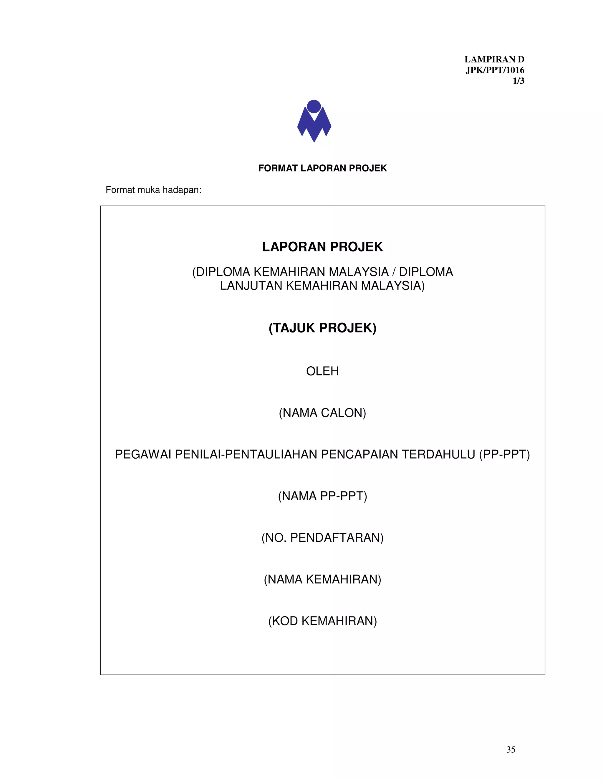 LAMPIRAN D
                                                          JPK/PPT/1016
                                                                   1/3




                           FORMAT LAPORAN PROJEK

Format muka hadapan:




                           LAPORAN PROJEK
                  (DIPLOMA KEMAHIRAN MALAYSIA / DIPLOMA
                       LANJUTAN KEMAHIRAN MALAYSIA)


                            (TAJUK PROJEK)


                                  OLEH


                              (NAMA CALON)


 PEGAWAI PENILAI-PENTAULIAHAN PENCAPAIAN TERDAHULU (PP-PPT)


                              (NAMA PP-PPT)


                           (NO. PENDAFTARAN)


                            (NAMA KEMAHIRAN)


                            (KOD KEMAHIRAN)




                                                                  35
 