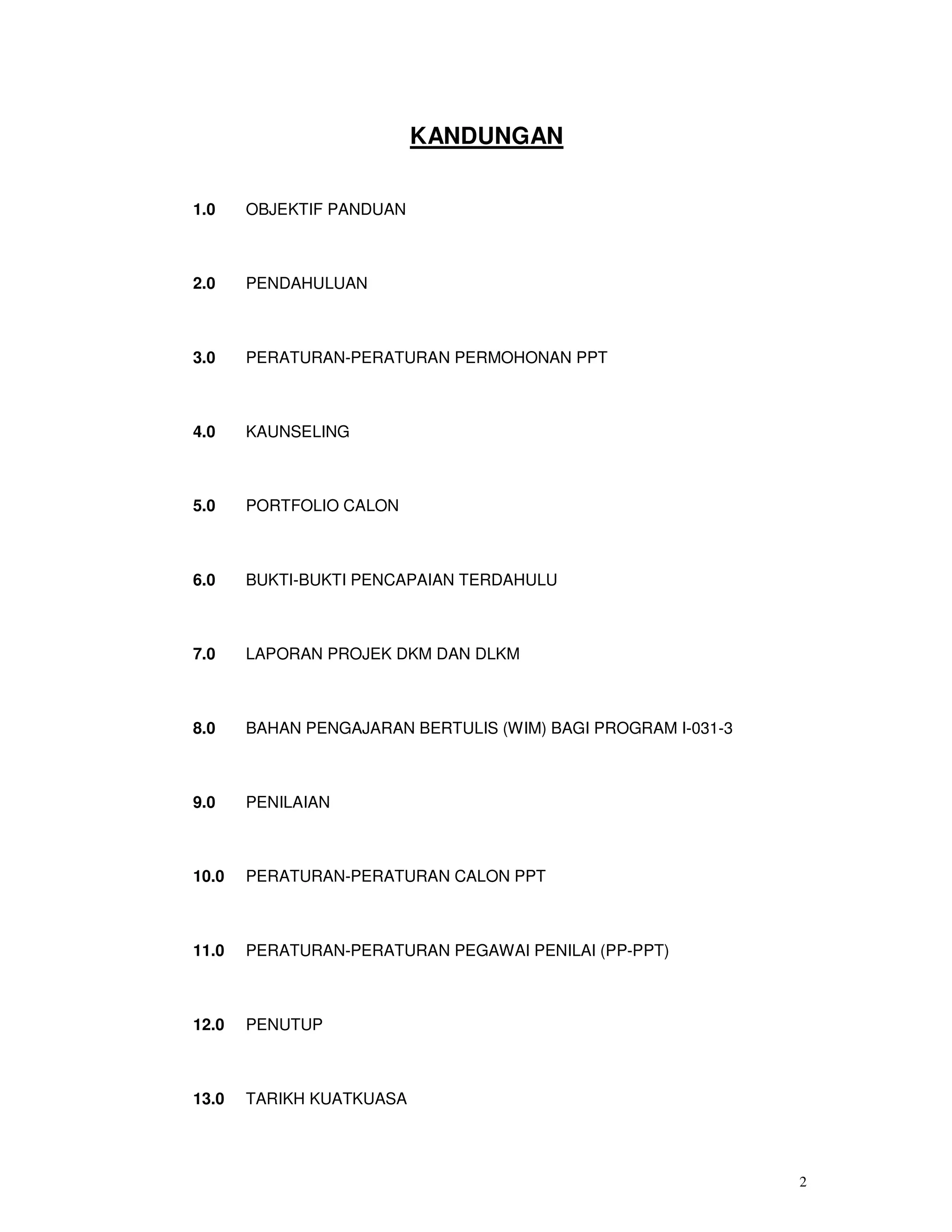 KANDUNGAN


1.0    OBJEKTIF PANDUAN



2.0    PENDAHULUAN



3.0    PERATURAN-PERATURAN PERMOHONAN PPT



4.0    KAUNSELING



5.0    PORTFOLIO CALON



6.0    BUKTI-BUKTI PENCAPAIAN TERDAHULU



7.0    LAPORAN PROJEK DKM DAN DLKM



8.0    BAHAN PENGAJARAN BERTULIS (WIM) BAGI PROGRAM I-031-3



9.0    PENILAIAN



10.0   PERATURAN-PERATURAN CALON PPT



11.0   PERATURAN-PERATURAN PEGAWAI PENILAI (PP-PPT)



12.0   PENUTUP



13.0   TARIKH KUATKUASA




                                                              2
 