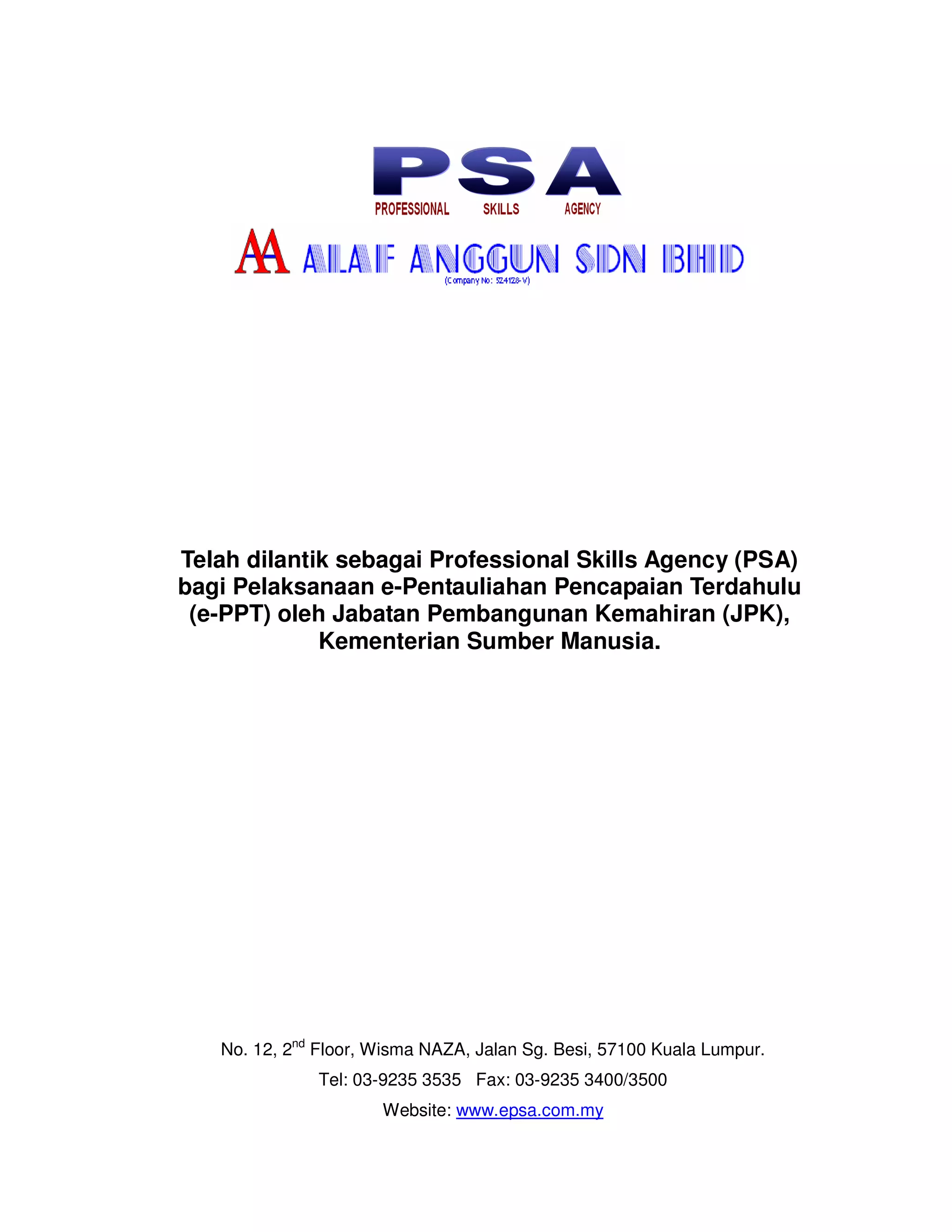 Telah dilantik sebagai Professional Skills Agency (PSA)
bagi Pelaksanaan e-Pentauliahan Pencapaian Terdahulu
 (e-PPT) oleh Jabatan Pembangunan Kemahiran (JPK),
             Kementerian Sumber Manusia.




   No. 12, 2nd Floor, Wisma NAZA, Jalan Sg. Besi, 57100 Kuala Lumpur.
              Tel: 03-9235 3535 Fax: 03-9235 3400/3500
                      Website: www.epsa.com.my
 