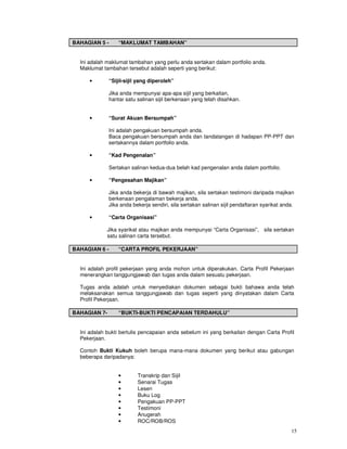 BAHAGIAN 5 -       “MAKLUMAT TAMBAHAN”


  Ini adalah maklumat tambahan yang perlu anda sertakan dalam portfolio anda.
  Maklumat tambahan tersebut adalah seperti yang berikut:

     •         “Sijil-sijil yang diperoleh”

               Jika anda mempunyai apa-apa sijil yang berkaitan,
               hantar satu salinan sijil berkenaan yang telah disahkan.


     •         “Surat Akuan Bersumpah”

               Ini adalah pengakuan bersumpah anda.
               Baca pengakuan bersumpah anda dan tandatangan di hadapan PP-PPT dan
               sertakannya dalam portfolio anda.

     •         “Kad Pengenalan”

               Sertakan salinan kedua-dua belah kad pengenalan anda dalam portfolio.

     •         “Pengesahan Majikan”

               Jika anda bekerja di bawah majikan, sila sertakan testimoni daripada majikan
               berkenaan pengalaman bekerja anda.
               Jika anda bekerja sendiri, sila sertakan salinan sijil pendaftaran syarikat anda.

     •         “Carta Organisasi”

             Jika syarikat atau majikan anda mempunyai “Carta Organisasi”, sila sertakan
             satu salinan carta tersebut.

BAHAGIAN 6 -       “CARTA PROFIL PEKERJAAN”


  Ini adalah profil pekerjaan yang anda mohon untuk diperakukan. Carta Profil Pekerjaan
  menerangkan tanggungjawab dan tugas anda dalam sesuatu pekerjaan.

  Tugas anda adalah untuk menyediakan dokumen sebagai bukti bahawa anda telah
  melaksanakan semua tanggungjawab dan tugas seperti yang dinyatakan dalam Carta
  Profil Pekerjaan.

BAHAGIAN 7-        “BUKTI-BUKTI PENCAPAIAN TERDAHULU”


  Ini adalah bukti bertulis pencapaian anda sebelum ini yang berkaitan dengan Carta Profil
  Pekerjaan.

  Contoh Bukti Kukuh boleh berupa mana-mana dokumen yang berikut atau gabungan
  beberapa daripadanya:


                   •       Transkrip dan Sijil
                   •       Senarai Tugas
                   •       Lesen
                   •       Buku Log
                   •       Pengakuan PP-PPT
                   •       Testimoni
                   •       Anugerah
                   •       ROC/ROB/ROS
                                                                                              15
 