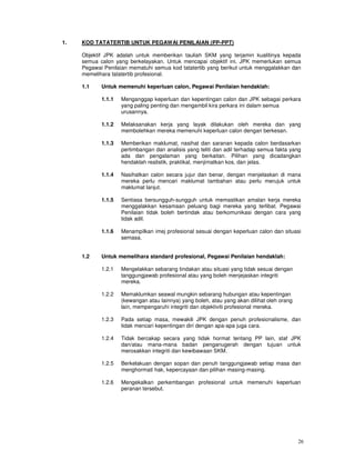 1.   KOD TATATERTIB UNTUK PEGAWAI PENILAIAN (PP-PPT)

     Objektif JPK adalah untuk memberikan tauliah SKM yang terjamin kualitinya kepada
     semua calon yang berkelayakan. Untuk mencapai objektif ini, JPK memerlukan semua
     Pegawai Penilaian mematuhi semua kod tatatertib yang berikut untuk menggalakkan dan
     memelihara tatatertib profesional.

     1.1    Untuk memenuhi keperluan calon, Pegawai Penilaian hendaklah:

            1.1.1   Menganggap keperluan dan kepentingan calon dan JPK sebagai perkara
                    yang paling penting dan mengambil kira perkara ini dalam semua
                    urusannya.

            1.1.2   Melaksanakan kerja yang layak dilakukan oleh mereka dan yang
                    membolehkan mereka memenuhi keperluan calon dengan berkesan.

            1.1.3   Memberikan maklumat, nasihat dan saranan kepada calon berdasarkan
                    pertimbangan dan analisis yang teliti dan adil terhadap semua fakta yang
                    ada dan pengalaman yang berkaitan. Pilihan yang dicadangkan
                    hendaklah realistik, praktikal, menjimatkan kos, dan jelas.

            1.1.4   Nasihatkan calon secara jujur dan benar, dengan menjelaskan di mana
                    mereka perlu mencari maklumat tambahan atau perlu merujuk untuk
                    maklumat lanjut.

            1.1.5   Sentiasa bersungguh-sungguh untuk memastikan amalan kerja mereka
                    menggalakkan kesamaan peluang bagi mereka yang terlibat. Pegawai
                    Penilaian tidak boleh bertindak atau berkomunikasi dengan cara yang
                    tidak adil.

            1.1.6   Menampilkan imej profesional sesuai dengan keperluan calon dan situasi
                    semasa.


     1.2    Untuk memelihara standard profesional, Pegawai Penilaian hendaklah:

            1.2.1   Mengelakkan sebarang tindakan atau situasi yang tidak sesuai dengan
                    tanggungjawab profesional atau yang boleh menjejaskan integriti
                    mereka.

            1.2.2   Memaklumkan seawal mungkin sebarang hubungan atau kepentingan
                    (kewangan atau lainnya) yang boleh, atau yang akan dilihat oleh orang
                    lain, mempengaruhi integriti dan objektiviti profesional mereka.

            1.2.3   Pada setiap masa, mewakili JPK dengan penuh profesionalisme, dan
                    tidak mencari kepentingan diri dengan apa-apa juga cara.

            1.2.4   Tidak bercakap secara yang tidak hormat tentang PP lain, staf JPK
                    dan/atau mana-mana badan penganugerah dengan tujuan untuk
                    merosakkan integriti dan kewibawaan SKM.

            1.2.5   Berkelakuan dengan sopan dan penuh tanggungjawab setiap masa dan
                    menghormati hak, kepercayaan dan pilihan masing-masing.

            1.2.6   Mengekalkan perkembangan profesional untuk memenuhi keperluan
                    peranan tersebut.




                                                                                            26
 