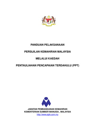 PANDUAN PELAKSANAAN

     PERSIJILAN KEMAHIRAN MALAYSIA

              MELALUI KAEDAH

PENTAULIAHAN PENCAPAIAN TERDAHULU (PPT)




       JABATAN PEMBANGUNAN KEMAHIRAN
     KEMENTERIAN SUMBER MANUSIA , MALAYSIA
              http://www.ejpk.com.my
 