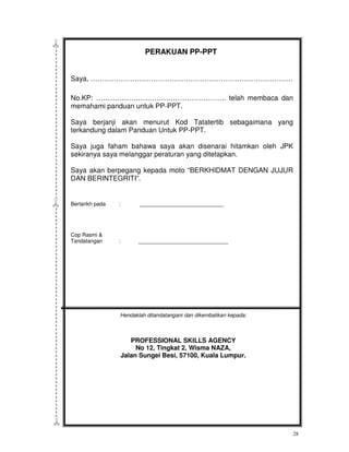 PERAKUAN PP-PPT


Saya, ……………………………………………………………………………

No.KP: ……………………………………………….. telah membaca dan
memahami panduan untuk PP-PPT.

Saya berjanji akan menurut Kod Tatatertib sebagaimana yang
terkandung dalam Panduan Untuk PP-PPT.

Saya juga faham bahawa saya akan disenarai hitamkan oleh JPK
sekiranya saya melanggar peraturan yang ditetapkan.

Saya akan berpegang kepada moto “BERKHIDMAT DENGAN JUJUR
DAN BERINTEGRITI”.


Bertarikh pada   :      ____________________________




Cop Rasmi &
Tandatangan      :      ______________________________




                 Hendaklah ditandatangani dan dikembalikan kepada:



                    PROFESSIONAL SKILLS AGENCY
                      No 12, Tingkat 2, Wisma NAZA,
                 Jalan Sungei Besi, 57100, Kuala Lumpur.




                                                                     28
 