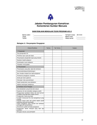 LAMPIRAN A
                                                                                     JPK/PPT/1014
                                                                                              1/2




                                  Jabatan Pembangunan Kemahiran
                                    Kementerian Sumber Manusia

                             SKIM PENILAIAN MENGAJAR TEORI PROGRAM I-031-3

          Nama calon          : __________________________________        Tempoh masa : 30 minit
          Tajuk               : ___________________________________       Masa mula   : __________
          Tarikh              : ___________________________________       Masa tamat  : __________


Bahagian A : Penyampaian Pengajaran


                    Kriteria Pemilihan              Terima   Tak Terima           Catatan

1. Pengenalan
Cara pengenalan diri
Pemilihan tajuk nyata dan tepat
Penyampaian pengenalan tajuk yang menarik
Nyatakan faedah pelajaran
Kembangkan tujuan pelajaran
Timbulkan minat pelatih
2. Penyampaian
Penyampaian yang jelas, tepat dan berkesan
Suara(nada/kelajuan/kelantangan)
Ajar mengikut langkah dan logik pengajaran
Penekanan pengajaran mustahak
Gerak geri tubuh (gesture)
Hubungan mata yang berkesan
Aspek keselamatan yang dijelaskan
Hadkan kandungan sewajarnya
3. Penilaian Umum Pengajar
Cara berpakaian yang kemas dan sesuai
Keyakinan diri dan berkaliber sebagai jurulatih
Penggunaaan peralatan latihan dan alat bantuan
mengajar yang digunakan adalah sesuai.
Penggunaan masa yang tepat
Jurulatih mempunyai ilmu dan pengetahuan yang
mantap
Interaksi antara calon dan penilai adalah positif
(sekiranya ada sesi soal jawab)
Teknik pengajaran yang menarik dan berkesan
sehingga akhir persembahan
Pemahaman pelatih terhadap pengajaran
Penggunaan teknik menyoal yang baik dan
berkesan
Mengajar sesuatu yang berfaedah




                                                                                             30
 