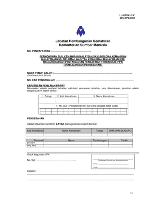 LAMPIRAN C
                                                                                                                                           JPK/PPT/1003




                                          Jabatan Pembangunan Kemahiran
                                            Kementerian Sumber Manusia
NO. PENDAFTARAN : ………………………………………….

                  PERMOHONAN SIJIL KEMAHIRAN MALAYSIA (SKM)/DIPLOMA KEMAHIRAN
                   MALAYSIA (DKM)/ DIPLOMA LANJUTAN KEMAHIRAN MALAYSIA (DLKM)
                    MELALUI KAEDAH PENTAULIAHAN PENCAPAIAN TERDAHULU (PPT)
                                   <PENILAIAN DAN PENGESAHAN>


NAMA PENUH CALON : ……………………………………………………………………………………..
(DENGAN HURUF BESAR)

NO. KAD PENGENALAN: ……………………………………..………………………………………………

KEPUTUSAN PENILAIAN PP-PPT
Berasaskan kepada penilaian terhadap bukti-bukti pencapaian terdahulu yang dikemukakan, pemohon adalah
didapati LAYAK seperti berikut:-

                      1. Tahap               2. Kod Kemahiran                                       3. Nama Kemahiran



                                           4. No. Duti [Pangkahkan (x) duti yang didapati tidak layak]




PENGESAHAN

Adalah disahkan pemohon LAYAK dianugerahkan seperti berikut:-

Kod Kemahiran                                       Nama Kemahiran                                      Tahap              SKM/DKM/DLKM/PC



          Personel                                           Nama                                  Tandatangan                               Tarikh
PP-PPT
PPL-PPT



Untuk kegunaan JPK

No. Sijil : ……………………………………….....                                                                          (Tandatangan Pegawai yang Bertanggungjawab)

                                                                                                   Nama: ________________________________________

                                                                                                   Tarikh: ________________________________________

Catatan :
.................................................................................................................................................................

………………………………………………………………………………………………………………………




                                                                                                                                                           34
 