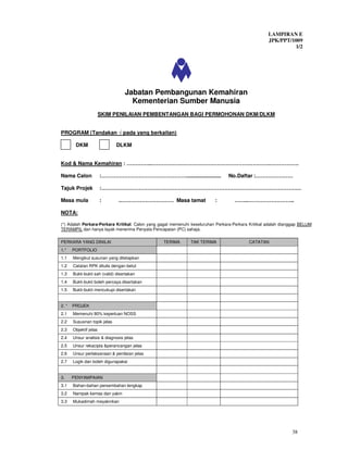 LAMPIRAN E
                                                                                                    JPK/PPT/1009
                                                                                                             1/2




                                   Jabatan Pembangunan Kemahiran
                                     Kementerian Sumber Manusia
                        SKIM PENILAIAN PEMBENTANGAN BAGI PERMOHONAN DKM/DLKM


PROGRAM (Tandakan √ pada yang berkaitan)

        DKM                   DLKM


Kod & Nama Kemahiran : …………..………………………………………………………….…………….

Nama Calon              :………………………………………….......................                No.Daftar :…………………

Tajuk Projek            :………………………………………………………………………………………………….

Masa mula               :       .………………………… Masa tamat                    :        ……..……………………..

NOTA:

(*) Adalah Perkara-Perkara Kritikal. Calon yang gagal memenuhi keseluruhan Perkara-Perkara Kritikal adalah dianggap BELUM
TERAMPIL dan hanya layak menerima Penyata Pencapaian (PC) sahaja.

PERKARA YANG DINILAI                             TERIMA       TAK TERIMA                  CATATAN
1.*    PORTFOLIO
1.1    Mengikut susunan yang ditetapkan
1.2    Catatan RPK ditulis dengan betul
1.3    Bukti-bukti sah (valid) disertakan
1.4    Bukti-bukti boleh percaya disertakan
1.5    Bukti-bukti mencukupi disertakan


2. *   PROJEK
2.1    Memenuhi 80% keperluan NOSS
2.2    Sususnan topik jelas
2.3    Objektif jelas
2.4    Unsur analisis & diagnosis jelas
2.5    Unsur rekacipta &perancangan jelas
2.6    Unsur perlaksanaan & penilaian jelas
2.7    Logik dan boleh digunapakai


3.     PENYAMPAIAN
3.1    Bahan-bahan persembahan lengkap
3.2    Nampak kemas dan yakin
3.3    Mukadimah meyakinkan




                                                                                                               38
 