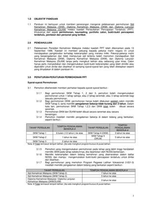 1.0    OBJEKTIF PANDUAN

1.1    Panduan ini bertujuan untuk memberi penerangan mengenai pelaksanaan permohonan Sijil
       Kemahiran Malaysia (SKM), Diploma Kemahiran Malaysia (DKM) dan Diploma Lanjutan
       Kemahiran Malaysia (DLKM) melalui kaedah Pentauliahan Pencapaian Terdahulu (PPT),
       khususnya dari aspek permohonan, kaunseling, portfolio calon, bukti-bukti pencapaian
       terdahulu, penilaian dan personal yang terlibat.


2.0    PENDAHULUAN

2.1    Pelaksanaan Persijilan Kemahiran Malaysia melalui kaedah PPT telah dilancarkan pada 13
       September 1996. Kaedah ini memberi peluang kepada pekerja mahir negara ini untuk
       mendapatkan pengiktirafan terhadap keterampilan yang mereka miliki. Pekerja-pekerja mahir
       yang berpengalaman dan tidak mempunyai sijil tertentu boleh memohon mendapatkan Sijil
       Kemahiran Malaysia (SKM), Diploma Kemahiran Malaysia (DKM), dan Diploma Lanjutan
       Kemahiran Malaysia (DLKM) tanpa perlu mengikuti latihan atau sebarang ujian khas. Calon
       hanya perlu menyediakan dan mengemukakan bukti-bukti keterampilan yang telah dimiliki atau
       diperolehi untuk dinilai dan disahkan di samping syarat-syarat lain yang telah ditetapkan seperti
       yang dinyatakan di dalam panduan ini.


3.0    PERATURAN-PERATURAN PERMOHONAN PPT

Syarat-syarat Permohonan

3.1    Pemohon dikehendaki memberi perhatian kepada syarat-syarat berikut:-

         3.1.1    Bagi permohonan SKM Tahap 1, 2 dan 3, pemohon boleh mengemukakan
                  permohonan untuk 1 tahap sahaja; atau 2 tahap serentak; atau 3 tahap serentak bagi
                  sesuatu permohonan.
         3.1.2    Bagi permohonan DKM, permohonan hanya boleh dilakukan setelah calon memiliki
                  SKM Tahap 3, serta memiliki pengalaman bekerja tidak kurang dari 3 tahun. Dalam
                  kata lain, permohonan SKM Tahap 1,2,3 dan DKM tidak boleh           dibuat secara
                  serentak.
         3.1.3    Permohonan DKM dan DLKM boleh dibuat secara serentak atau secara
                  berasingan.
         3.1.4    Pemohon mestilah memiliki pengalaman bekerja di dalam bidang yang berkaitan,
                  seperti berikut:-

                                                                                                TEMPOH
                               TEMPOH PENGALAMAN
 TAHAP PERSIJILAN                                                TAHAP PERSIJILAN            PENGALAMAN
                                   BEKERJA #
                                                                                               BEKERJA #
      SKM Tahap 1             6 bulan (1/2 tahun ) ke atas       SKM Tahap 4 (DKM)           3 tahun ke atas
                                                                   SKM Tahap 5
      SKM Tahap 2                    1 tahun ke atas                                         5 tahun ke atas
                                                                      (DKLM)
      SKM Tahap 3                    2 tahun ke atas
Nota: # Tidak termasuk tempoh latihan, jika ada mengikuti program/kursus di pusat latihan.

         3.1.5    Pemohon yang mengemukakan permohonan pada tahap yang lebih tinggi hendaklah
                  memiliki SKM pada tahap sebelumnya, jika diperlukan oleh NOSS berkenaan.
         3.1.6    Memiliki keterampilan dalam bidang kemahiran yang disenaraikan dalam daftar
                  NOSS, dan mampu mengemukakan bukti-bukti pencapaian terdahulu untuk dinilai
                  dan disahkan.
         3.1.7    Bagi permohonan yang memohon Program Pegawai Latihan Vokasional (I-031-3)
                  mestilah memiliki pengalaman dalam bidang yang berkaitan seperti berikut:-

                 TAHAP PERSIJILAN                                  TEMPOH PENGALAMAN BEKERJA #
Sijil Kemahiran Malaysia (SKM Tahap 2)                                     7 tahun ke atas
Sijil Kemahiran Malaysia (SKM Tahap 3)                                     5 tahun ke atas
Diploma Kemahiran Malaysia / Diploma Lanjutan
                                                                               3 tahun ke atas
Kemahiran Malaysia (DKM/DLKM)
Nota: # Tidak termasuk tempoh latihan, jika ada mengikuti program/kursus di pusat latihan.




                                                                                                               3
 
