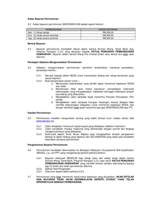 Kadar Bayaran Permohonan

3.2 Kadar bayaran permohonan SKM/DKM/DLKM adalah seperti berikut:-

                  PERMOHONAN                                  KADAR BAYARAN
Satu (1) tahap sahaja                                            RM 300.00
Dua (2) tahap secara serentak                                    RM 600.00
Tiga (3) tahap secara serentak                                   RM 900.00

Bentuk Bayaran

3.3    Bayaran permohonan hendaklah dibuat dalam bentuk Kiriman Wang, Deraf Bank atau
       Pesanan Kerajaan (L.O.) yang ditujukan kepada ‘KETUA PENGARAH PEMBANGUNAN
       KEMAHIRAN’. Bayaran dalam bentuk Wang Pos (Postal Order) atau bentuk lain tidak akan
       diterima.

Persiapan Sebelum Mengemukakan Permohonan

3.4    Sebelum mengemukakan       permohonan,   pemohon dinasihatkan    membuat persediaan-
       persediaan berikut:-

       3.4.1   Merujuk kepada daftar NOSS untuk menentukan bidang dan tahap kemahiran yang
               sesuai dipohon.
       3.4.2   Buat penyemakan sendiri untuk :-
                     a. Menentukan keterampilan yang dimiliki dapat memenuhi keperluan NOSS
                         atau tidak.
                     b. Menentukan tidak akan timbul kesukaran menyediakan bukti-bukti
                         keterampilan, yang mengakibatkan kelewatan sehingga melampaui tempoh
                         kaunseling yang dibenarkan.
                     c. Mengelakkan calon daripada layak menerima Penyata Pencapaian (PC)
                         sahaja.
                     d. Mengelakkan calon daripada kerugian kewangan kerana didapati tidak
                         memiliki keterampilan/ kelayakan untuk memenuhi keperluan NOSS, dan
                         dengan demikian tidak layak menerima apa-apa SKM/DKM/DLKM atau PC.

Kaedah Permohonan

3.5    Permohonan mestilah mengunakan borang yang boleh dimuat turun melalui laman web
       www.dsd.gov.my .

       3.5.1   Calon diingatkan memenuhi syarat-syarat yang ditetapkan sebelum memohon.
       3.5.2   Calon hendaklah mengisi maklumat yang dikehendaki dengan cermat dan lengkap
               mengikut panduan yang ditetapkan.
       3.5.3   Bukti-bukti seperti Surat Akuan Majikan bagi mengesahkan tempoh pengalaman
               bekerja di dalam bidang yang dipohon dan Sijil SKM/DKM yang sedia ada hendaklah
               disertakan bersama permohonan.

Penghantaran Bayaran Permohonan

3.6    Permohonan hendaklah dikemukakan ke Bahagian Malaysian Occupational Skill Qualification
       (MOSQ), u.p: unit PPT yang mengandungi perkara-perkara berikut:-

       3.6.1   Bayaran sebanyak RM300.00 bagi setiap calon dan setiap tahap dalam bentuk
               Kiriman Wang, Deraf Bank, Pesanan Kerajaan (L.O.) atas nama ‘KETUA PENGARAH
               PEMBANGUNAN KEMAHIRAN’ yang memiliki tempoh sahlaku sekurang-kurangnya
               tiga (3) bulan dari tarikh permohonan diterima.
       3.6.2   Salinan Kad Pengenalan
       3.6.3   Dokumen seperti dalam perkara 3.5.3

3.7    Permohonan yang tidak memenuhi mana-mana keperluan yang dinyatakan, AKAN DITOLAK
       DAN BAYARAN TIDAK AKAN DIKEMBALIKAN SEPERTI SYARAT YANG TELAH
       DIPERSETUJUI SEMASA PERMOHONAN.
 