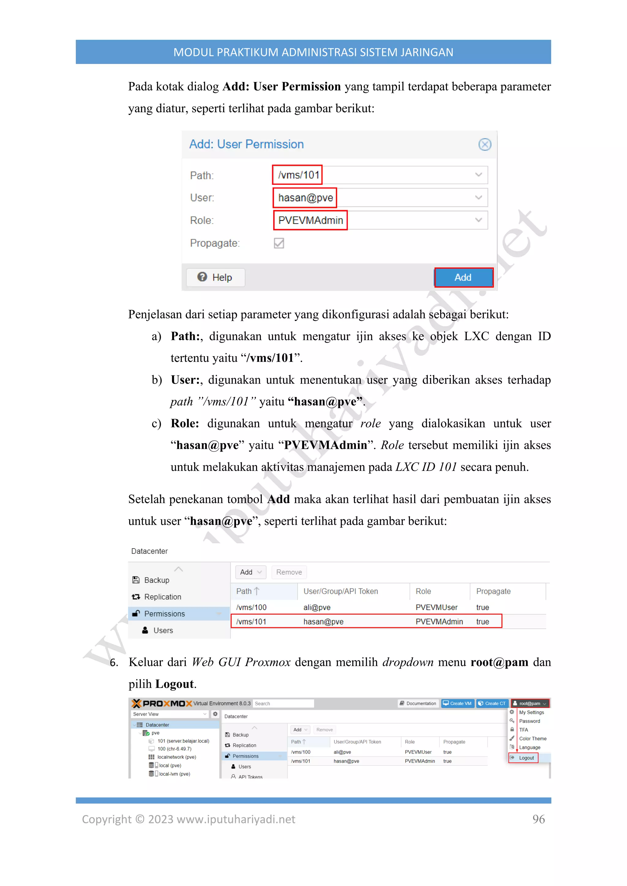 Copyright © 2023 www.iputuhariyadi.net 96
MODUL PRAKTIKUM ADMINISTRASI SISTEM JARINGAN
Pada kotak dialog Add: User Permission yang tampil terdapat beberapa parameter
yang diatur, seperti terlihat pada gambar berikut:
Penjelasan dari setiap parameter yang dikonfigurasi adalah sebagai berikut:
a) Path:, digunakan untuk mengatur ijin akses ke objek LXC dengan ID
tertentu yaitu “/vms/101”.
b) User:, digunakan untuk menentukan user yang diberikan akses terhadap
path ”/vms/101” yaitu “hasan@pve”.
c) Role: digunakan untuk mengatur role yang dialokasikan untuk user
“hasan@pve” yaitu “PVEVMAdmin”. Role tersebut memiliki ijin akses
untuk melakukan aktivitas manajemen pada LXC ID 101 secara penuh.
Setelah penekanan tombol Add maka akan terlihat hasil dari pembuatan ijin akses
untuk user “hasan@pve”, seperti terlihat pada gambar berikut:
6. Keluar dari Web GUI Proxmox dengan memilih dropdown menu root@pam dan
pilih Logout.
 