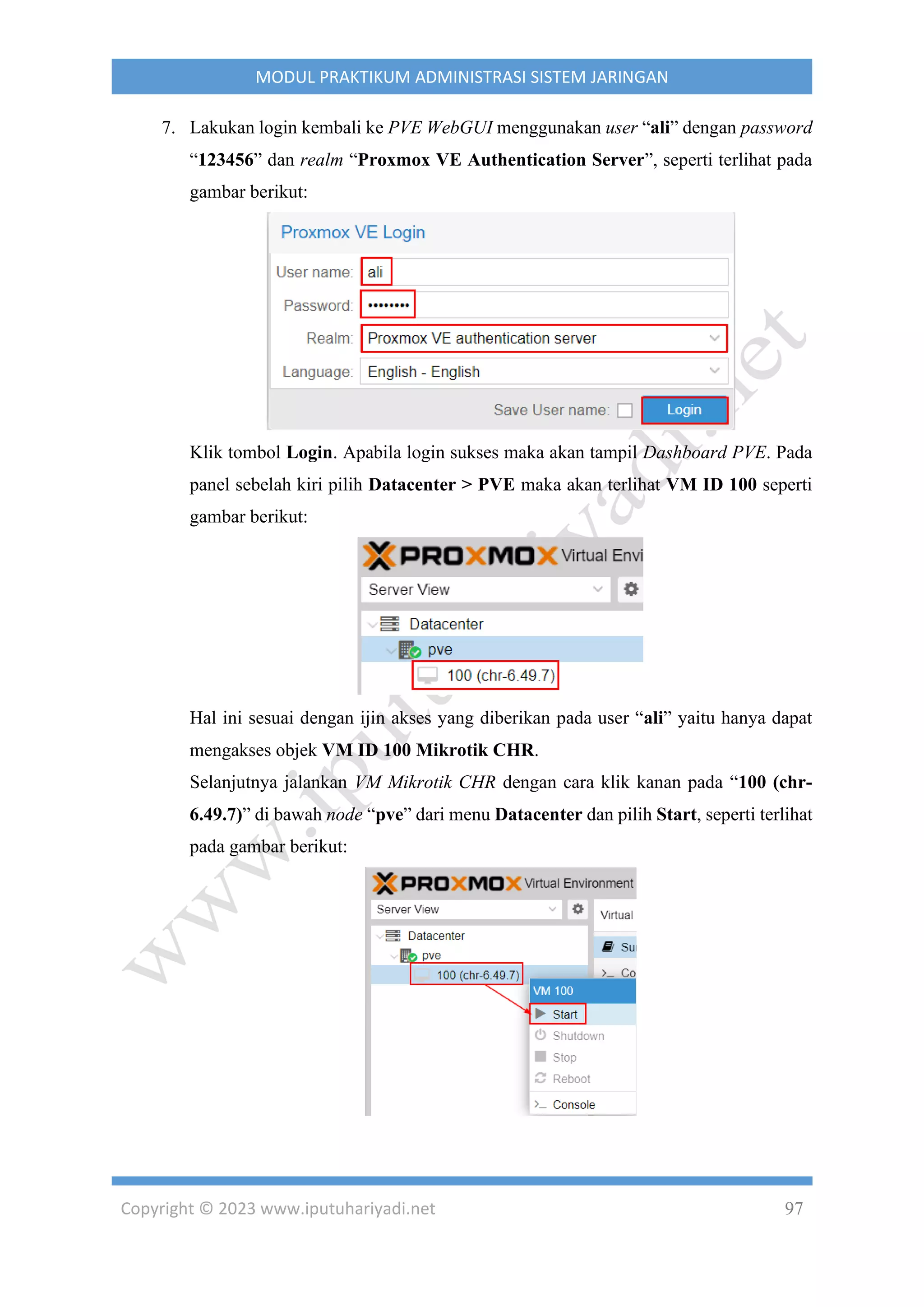 Copyright © 2023 www.iputuhariyadi.net 97
MODUL PRAKTIKUM ADMINISTRASI SISTEM JARINGAN
7. Lakukan login kembali ke PVE WebGUI menggunakan user “ali” dengan password
“123456” dan realm “Proxmox VE Authentication Server”, seperti terlihat pada
gambar berikut:
Klik tombol Login. Apabila login sukses maka akan tampil Dashboard PVE. Pada
panel sebelah kiri pilih Datacenter > PVE maka akan terlihat VM ID 100 seperti
gambar berikut:
Hal ini sesuai dengan ijin akses yang diberikan pada user “ali” yaitu hanya dapat
mengakses objek VM ID 100 Mikrotik CHR.
Selanjutnya jalankan VM Mikrotik CHR dengan cara klik kanan pada “100 (chr-
6.49.7)” di bawah node “pve” dari menu Datacenter dan pilih Start, seperti terlihat
pada gambar berikut:
 