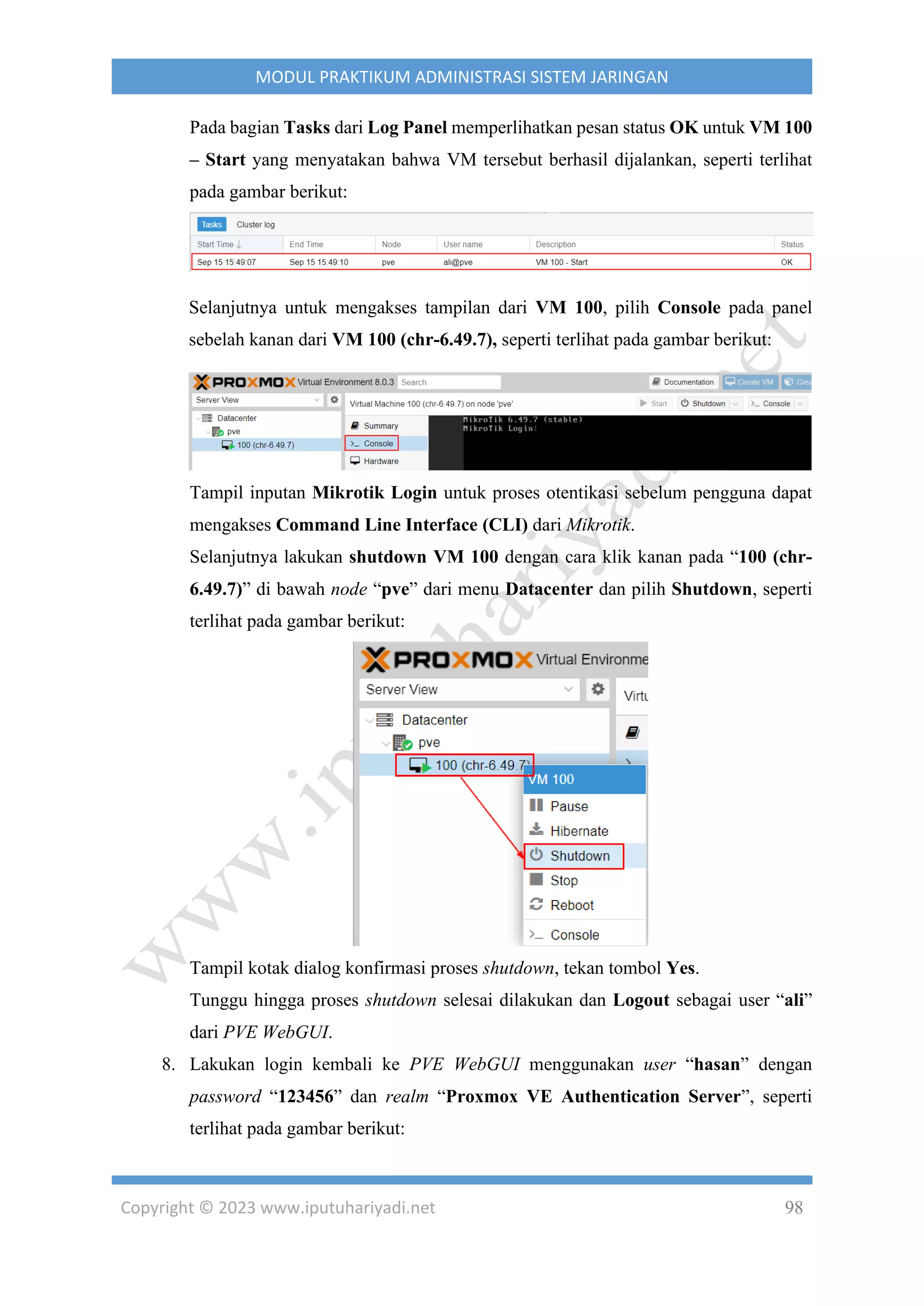 Copyright © 2023 www.iputuhariyadi.net 98
MODUL PRAKTIKUM ADMINISTRASI SISTEM JARINGAN
Pada bagian Tasks dari Log Panel memperlihatkan pesan status OK untuk VM 100
– Start yang menyatakan bahwa VM tersebut berhasil dijalankan, seperti terlihat
pada gambar berikut:
Selanjutnya untuk mengakses tampilan dari VM 100, pilih Console pada panel
sebelah kanan dari VM 100 (chr-6.49.7), seperti terlihat pada gambar berikut:
Tampil inputan Mikrotik Login untuk proses otentikasi sebelum pengguna dapat
mengakses Command Line Interface (CLI) dari Mikrotik.
Selanjutnya lakukan shutdown VM 100 dengan cara klik kanan pada “100 (chr-
6.49.7)” di bawah node “pve” dari menu Datacenter dan pilih Shutdown, seperti
terlihat pada gambar berikut:
Tampil kotak dialog konfirmasi proses shutdown, tekan tombol Yes.
Tunggu hingga proses shutdown selesai dilakukan dan Logout sebagai user “ali”
dari PVE WebGUI.
8. Lakukan login kembali ke PVE WebGUI menggunakan user “hasan” dengan
password “123456” dan realm “Proxmox VE Authentication Server”, seperti
terlihat pada gambar berikut:
 