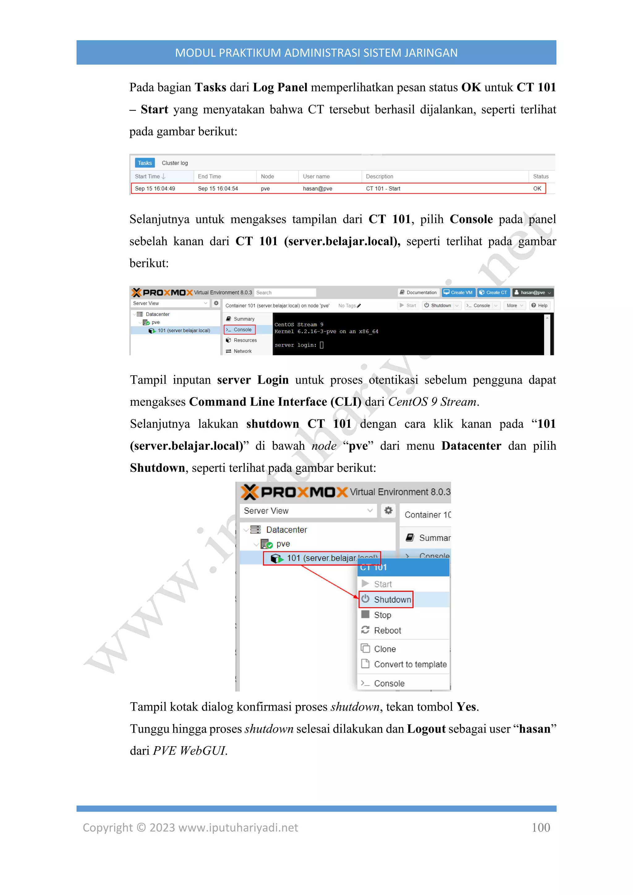 Copyright © 2023 www.iputuhariyadi.net 100
MODUL PRAKTIKUM ADMINISTRASI SISTEM JARINGAN
Pada bagian Tasks dari Log Panel memperlihatkan pesan status OK untuk CT 101
– Start yang menyatakan bahwa CT tersebut berhasil dijalankan, seperti terlihat
pada gambar berikut:
Selanjutnya untuk mengakses tampilan dari CT 101, pilih Console pada panel
sebelah kanan dari CT 101 (server.belajar.local), seperti terlihat pada gambar
berikut:
Tampil inputan server Login untuk proses otentikasi sebelum pengguna dapat
mengakses Command Line Interface (CLI) dari CentOS 9 Stream.
Selanjutnya lakukan shutdown CT 101 dengan cara klik kanan pada “101
(server.belajar.local)” di bawah node “pve” dari menu Datacenter dan pilih
Shutdown, seperti terlihat pada gambar berikut:
Tampil kotak dialog konfirmasi proses shutdown, tekan tombol Yes.
Tunggu hingga proses shutdown selesai dilakukan dan Logout sebagai user “hasan”
dari PVE WebGUI.
 