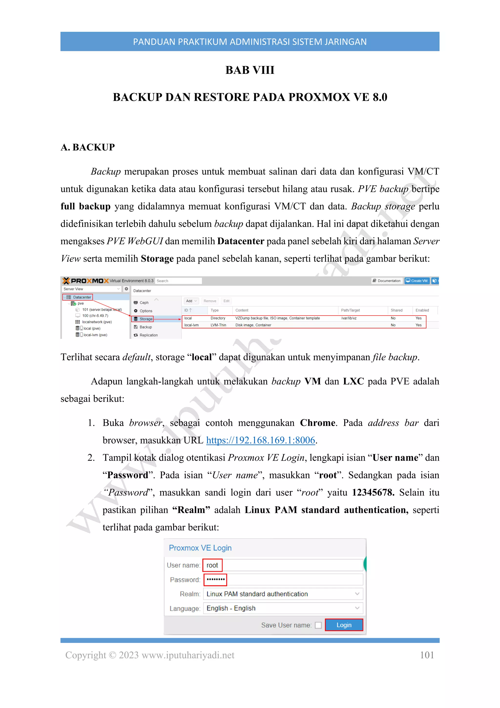Copyright © 2023 www.iputuhariyadi.net 101
PANDUAN PRAKTIKUM ADMINISTRASI SISTEM JARINGAN
BAB VIII
BACKUP DAN RESTORE PADA PROXMOX VE 8.0
A. BACKUP
Backup merupakan proses untuk membuat salinan dari data dan konfigurasi VM/CT
untuk digunakan ketika data atau konfigurasi tersebut hilang atau rusak. PVE backup bertipe
full backup yang didalamnya memuat konfigurasi VM/CT dan data. Backup storage perlu
didefinisikan terlebih dahulu sebelum backup dapat dijalankan. Hal ini dapat diketahui dengan
mengakses PVE WebGUI dan memilih Datacenter pada panel sebelah kiri dari halaman Server
View serta memilih Storage pada panel sebelah kanan, seperti terlihat pada gambar berikut:
Terlihat secara default, storage “local” dapat digunakan untuk menyimpanan file backup.
Adapun langkah-langkah untuk melakukan backup VM dan LXC pada PVE adalah
sebagai berikut:
1. Buka browser, sebagai contoh menggunakan Chrome. Pada address bar dari
browser, masukkan URL https://192.168.169.1:8006.
2. Tampil kotak dialog otentikasi Proxmox VE Login, lengkapi isian “User name” dan
“Password”. Pada isian “User name”, masukkan “root”. Sedangkan pada isian
“Password”, masukkan sandi login dari user “root” yaitu 12345678. Selain itu
pastikan pilihan “Realm” adalah Linux PAM standard authentication, seperti
terlihat pada gambar berikut:
 