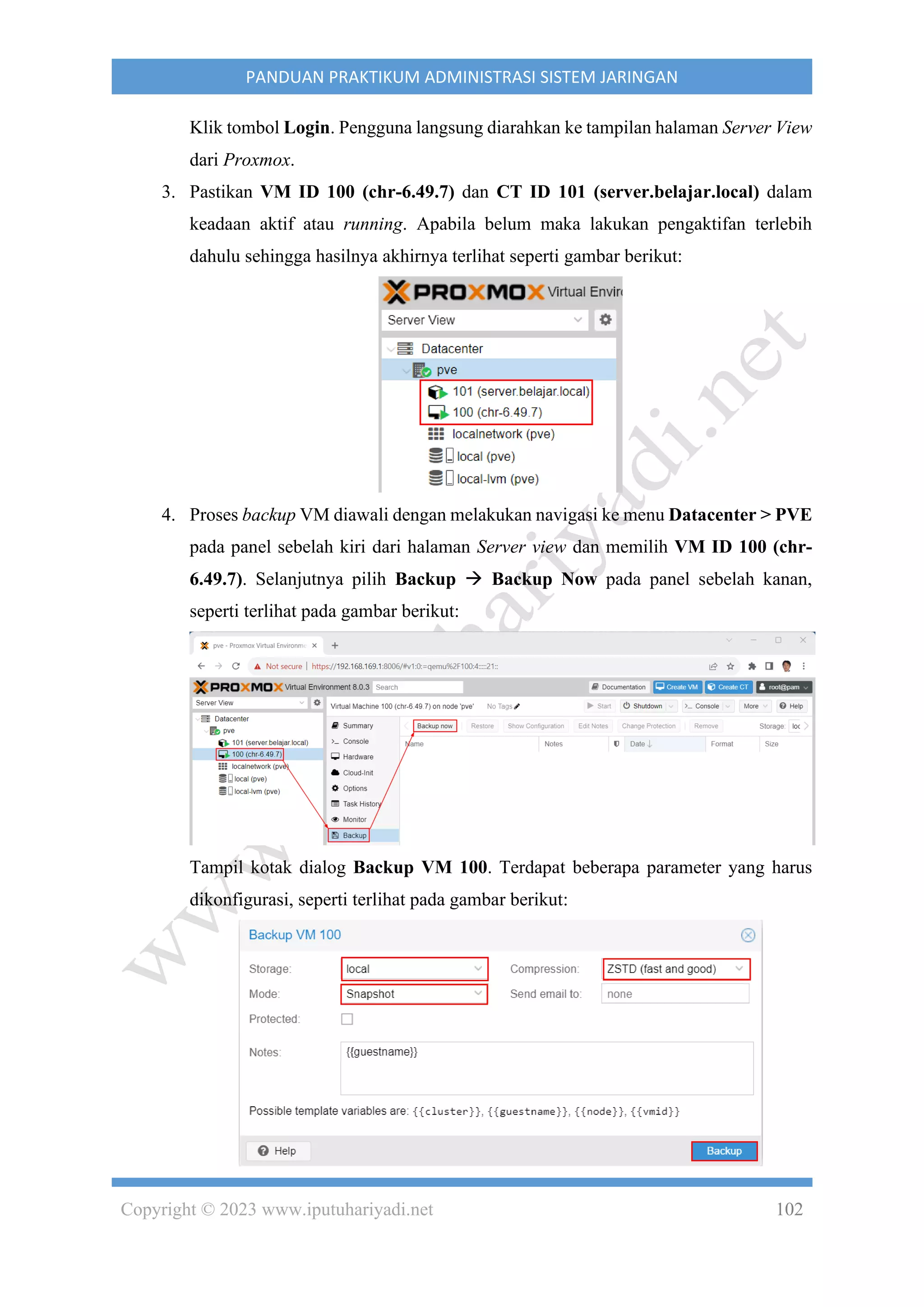 Copyright © 2023 www.iputuhariyadi.net 102
PANDUAN PRAKTIKUM ADMINISTRASI SISTEM JARINGAN
Klik tombol Login. Pengguna langsung diarahkan ke tampilan halaman Server View
dari Proxmox.
3. Pastikan VM ID 100 (chr-6.49.7) dan CT ID 101 (server.belajar.local) dalam
keadaan aktif atau running. Apabila belum maka lakukan pengaktifan terlebih
dahulu sehingga hasilnya akhirnya terlihat seperti gambar berikut:
4. Proses backup VM diawali dengan melakukan navigasi ke menu Datacenter > PVE
pada panel sebelah kiri dari halaman Server view dan memilih VM ID 100 (chr-
6.49.7). Selanjutnya pilih Backup → Backup Now pada panel sebelah kanan,
seperti terlihat pada gambar berikut:
Tampil kotak dialog Backup VM 100. Terdapat beberapa parameter yang harus
dikonfigurasi, seperti terlihat pada gambar berikut:
 